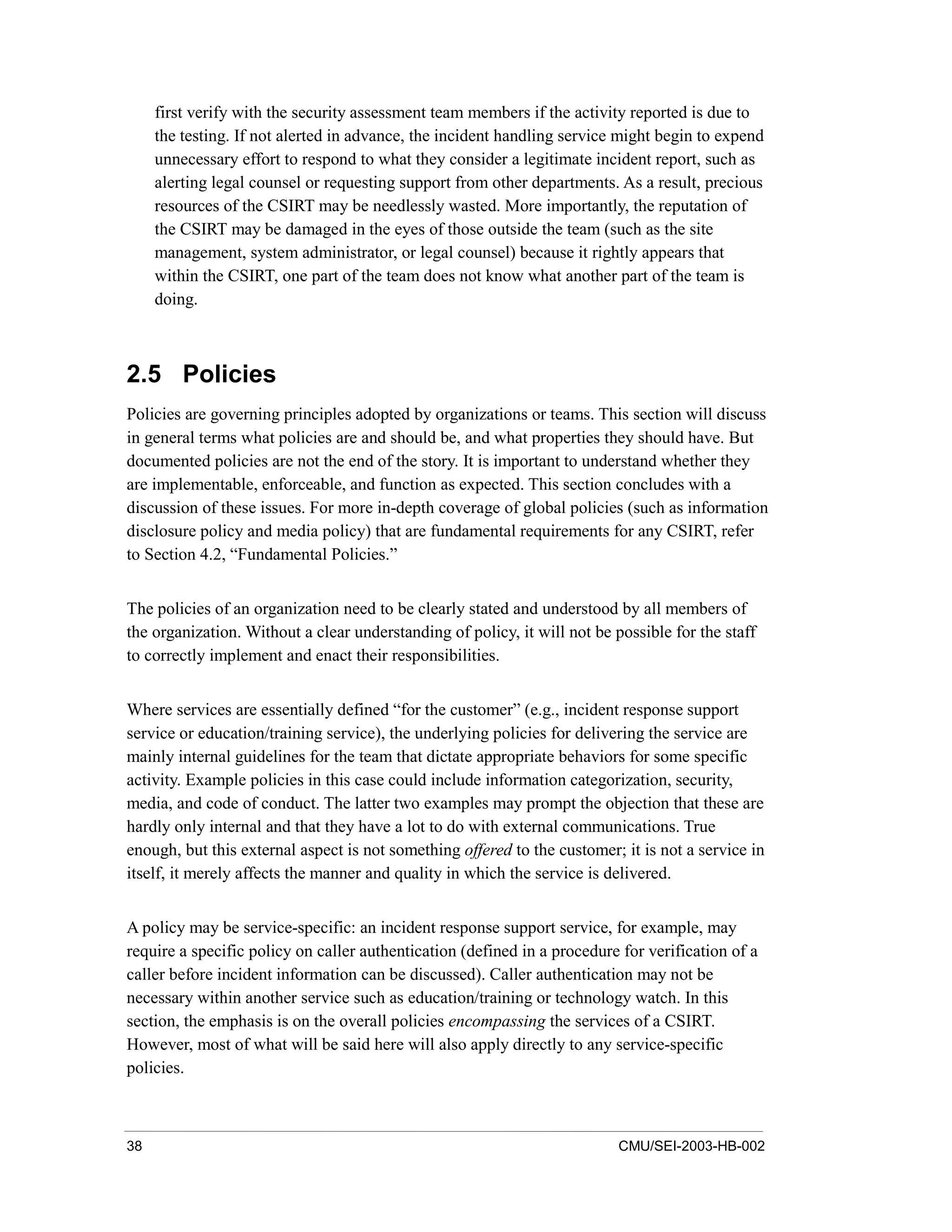 38 CMU/SEI-2003-HB-002
first verify with the security assessment team members if the activity reported is due to
the testing. If not alerted in advance, the incident handling service might begin to expend
unnecessary effort to respond to what they consider a legitimate incident report, such as
alerting legal counsel or requesting support from other departments. As a result, precious
resources of the CSIRT may be needlessly wasted. More importantly, the reputation of
the CSIRT may be damaged in the eyes of those outside the team (such as the site
management, system administrator, or legal counsel) because it rightly appears that
within the CSIRT, one part of the team does not know what another part of the team is
doing.
2.5 Policies
Policies are governing principles adopted by organizations or teams. This section will discuss
in general terms what policies are and should be, and what properties they should have. But
documented policies are not the end of the story. It is important to understand whether they
are implementable, enforceable, and function as expected. This section concludes with a
discussion of these issues. For more in-depth coverage of global policies (such as information
disclosure policy and media policy) that are fundamental requirements for any CSIRT, refer
to Section 4.2, “Fundamental Policies.”
The policies of an organization need to be clearly stated and understood by all members of
the organization. Without a clear understanding of policy, it will not be possible for the staff
to correctly implement and enact their responsibilities.
Where services are essentially defined “for the customer” (e.g., incident response support
service or education/training service), the underlying policies for delivering the service are
mainly internal guidelines for the team that dictate appropriate behaviors for some specific
activity. Example policies in this case could include information categorization, security,
media, and code of conduct. The latter two examples may prompt the objection that these are
hardly only internal and that they have a lot to do with external communications. True
enough, but this external aspect is not something offered to the customer; it is not a service in
itself, it merely affects the manner and quality in which the service is delivered.
A policy may be service-specific: an incident response support service, for example, may
require a specific policy on caller authentication (defined in a procedure for verification of a
caller before incident information can be discussed). Caller authentication may not be
necessary within another service such as education/training or technology watch. In this
section, the emphasis is on the overall policies encompassing the services of a CSIRT.
However, most of what will be said here will also apply directly to any service-specific
policies.
 