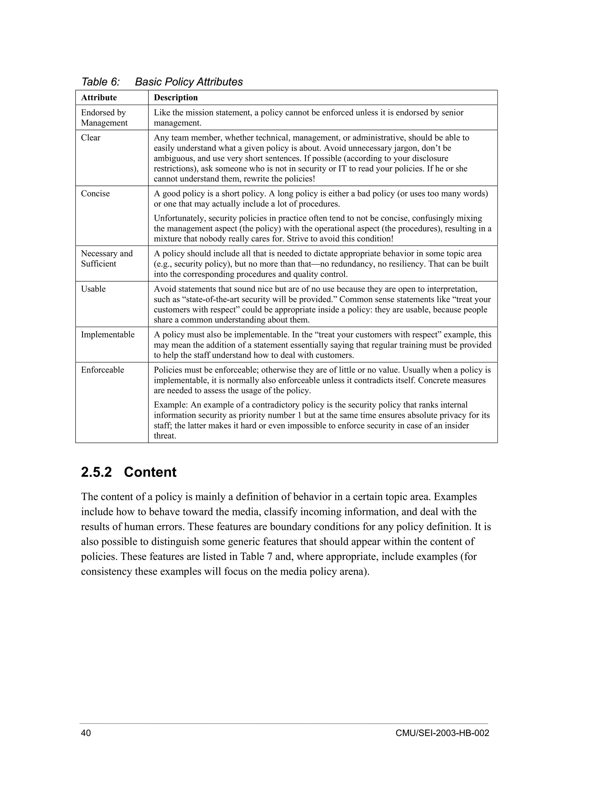 40 CMU/SEI-2003-HB-002
Table 6: Basic Policy Attributes
Attribute Description
Endorsed by
Management
Like the mission statement, a policy cannot be enforced unless it is endorsed by senior
management.
Clear Any team member, whether technical, management, or administrative, should be able to
easily understand what a given policy is about. Avoid unnecessary jargon, don’t be
ambiguous, and use very short sentences. If possible (according to your disclosure
restrictions), ask someone who is not in security or IT to read your policies. If he or she
cannot understand them, rewrite the policies!
Concise A good policy is a short policy. A long policy is either a bad policy (or uses too many words)
or one that may actually include a lot of procedures.
Unfortunately, security policies in practice often tend to not be concise, confusingly mixing
the management aspect (the policy) with the operational aspect (the procedures), resulting in a
mixture that nobody really cares for. Strive to avoid this condition!
Necessary and
Sufficient
A policy should include all that is needed to dictate appropriate behavior in some topic area
(e.g., security policy), but no more than that—no redundancy, no resiliency. That can be built
into the corresponding procedures and quality control.
Usable Avoid statements that sound nice but are of no use because they are open to interpretation,
such as “state-of-the-art security will be provided.” Common sense statements like “treat your
customers with respect” could be appropriate inside a policy: they are usable, because people
share a common understanding about them.
Implementable A policy must also be implementable. In the “treat your customers with respect” example, this
may mean the addition of a statement essentially saying that regular training must be provided
to help the staff understand how to deal with customers.
Enforceable Policies must be enforceable; otherwise they are of little or no value. Usually when a policy is
implementable, it is normally also enforceable unless it contradicts itself. Concrete measures
are needed to assess the usage of the policy.
Example: An example of a contradictory policy is the security policy that ranks internal
information security as priority number 1 but at the same time ensures absolute privacy for its
staff; the latter makes it hard or even impossible to enforce security in case of an insider
threat.
2.5.2 Content
The content of a policy is mainly a definition of behavior in a certain topic area. Examples
include how to behave toward the media, classify incoming information, and deal with the
results of human errors. These features are boundary conditions for any policy definition. It is
also possible to distinguish some generic features that should appear within the content of
policies. These features are listed in Table 7 and, where appropriate, include examples (for
consistency these examples will focus on the media policy arena).
 
