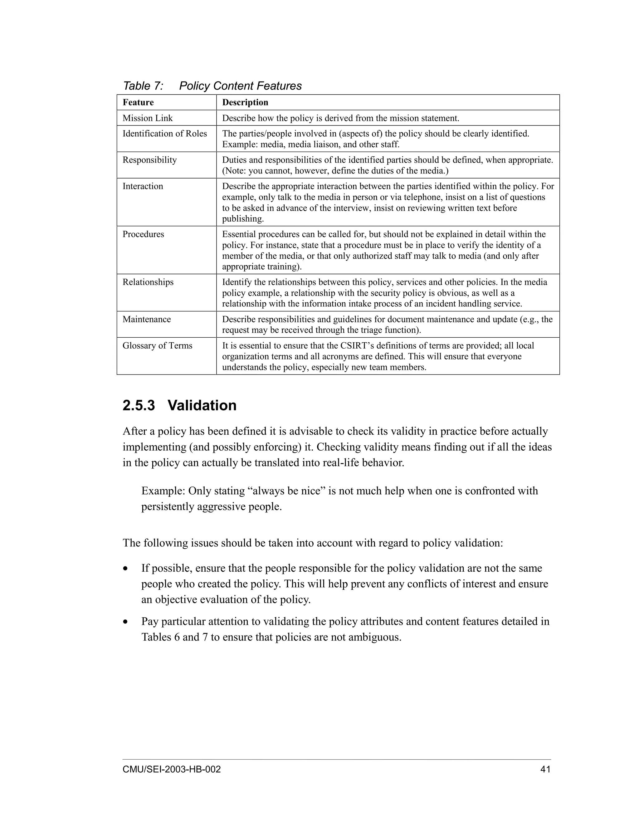 CMU/SEI-2003-HB-002 41
Table 7: Policy Content Features
Feature Description
Mission Link Describe how the policy is derived from the mission statement.
Identification of Roles The parties/people involved in (aspects of) the policy should be clearly identified.
Example: media, media liaison, and other staff.
Responsibility Duties and responsibilities of the identified parties should be defined, when appropriate.
(Note: you cannot, however, define the duties of the media.)
Interaction Describe the appropriate interaction between the parties identified within the policy. For
example, only talk to the media in person or via telephone, insist on a list of questions
to be asked in advance of the interview, insist on reviewing written text before
publishing.
Procedures Essential procedures can be called for, but should not be explained in detail within the
policy. For instance, state that a procedure must be in place to verify the identity of a
member of the media, or that only authorized staff may talk to media (and only after
appropriate training).
Relationships Identify the relationships between this policy, services and other policies. In the media
policy example, a relationship with the security policy is obvious, as well as a
relationship with the information intake process of an incident handling service.
Maintenance Describe responsibilities and guidelines for document maintenance and update (e.g., the
request may be received through the triage function).
Glossary of Terms It is essential to ensure that the CSIRT’s definitions of terms are provided; all local
organization terms and all acronyms are defined. This will ensure that everyone
understands the policy, especially new team members.
2.5.3 Validation
After a policy has been defined it is advisable to check its validity in practice before actually
implementing (and possibly enforcing) it. Checking validity means finding out if all the ideas
in the policy can actually be translated into real-life behavior.
Example: Only stating “always be nice” is not much help when one is confronted with
persistently aggressive people.
The following issues should be taken into account with regard to policy validation:
• If possible, ensure that the people responsible for the policy validation are not the same
people who created the policy. This will help prevent any conflicts of interest and ensure
an objective evaluation of the policy.
• Pay particular attention to validating the policy attributes and content features detailed in
Tables 6 and 7 to ensure that policies are not ambiguous.
 