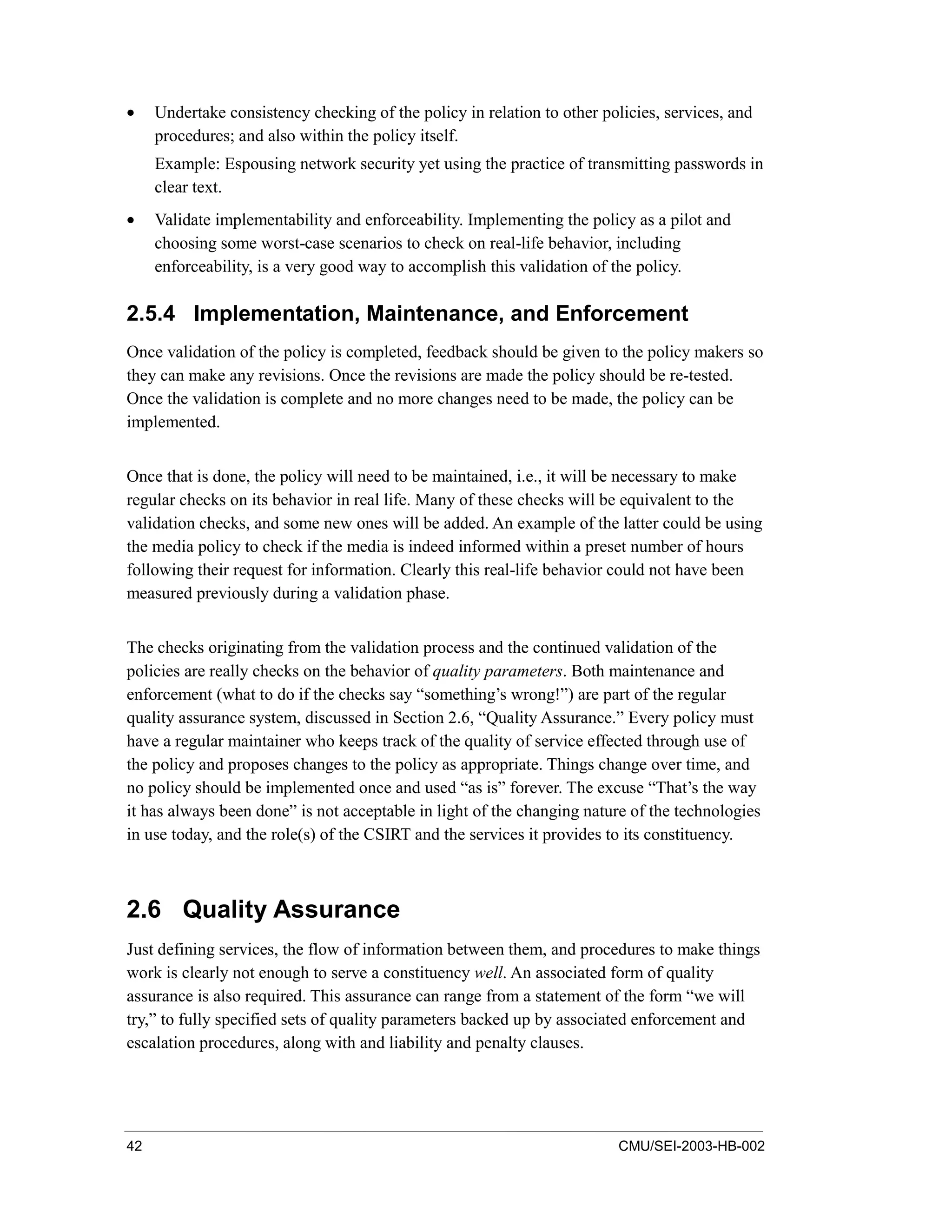 42 CMU/SEI-2003-HB-002
• Undertake consistency checking of the policy in relation to other policies, services, and
procedures; and also within the policy itself.
Example: Espousing network security yet using the practice of transmitting passwords in
clear text.
• Validate implementability and enforceability. Implementing the policy as a pilot and
choosing some worst-case scenarios to check on real-life behavior, including
enforceability, is a very good way to accomplish this validation of the policy.
2.5.4 Implementation, Maintenance, and Enforcement
Once validation of the policy is completed, feedback should be given to the policy makers so
they can make any revisions. Once the revisions are made the policy should be re-tested.
Once the validation is complete and no more changes need to be made, the policy can be
implemented.
Once that is done, the policy will need to be maintained, i.e., it will be necessary to make
regular checks on its behavior in real life. Many of these checks will be equivalent to the
validation checks, and some new ones will be added. An example of the latter could be using
the media policy to check if the media is indeed informed within a preset number of hours
following their request for information. Clearly this real-life behavior could not have been
measured previously during a validation phase.
The checks originating from the validation process and the continued validation of the
policies are really checks on the behavior of quality parameters. Both maintenance and
enforcement (what to do if the checks say “something’s wrong!”) are part of the regular
quality assurance system, discussed in Section 2.6, “Quality Assurance.” Every policy must
have a regular maintainer who keeps track of the quality of service effected through use of
the policy and proposes changes to the policy as appropriate. Things change over time, and
no policy should be implemented once and used “as is” forever. The excuse “That’s the way
it has always been done” is not acceptable in light of the changing nature of the technologies
in use today, and the role(s) of the CSIRT and the services it provides to its constituency.
2.6 Quality Assurance
Just defining services, the flow of information between them, and procedures to make things
work is clearly not enough to serve a constituency well. An associated form of quality
assurance is also required. This assurance can range from a statement of the form “we will
try,” to fully specified sets of quality parameters backed up by associated enforcement and
escalation procedures, along with and liability and penalty clauses.
 