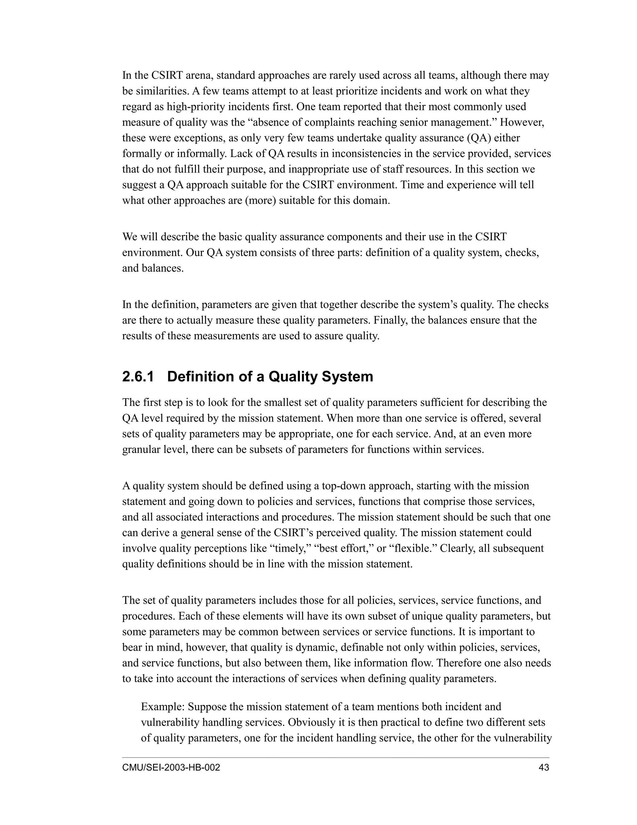 CMU/SEI-2003-HB-002 43
In the CSIRT arena, standard approaches are rarely used across all teams, although there may
be similarities. A few teams attempt to at least prioritize incidents and work on what they
regard as high-priority incidents first. One team reported that their most commonly used
measure of quality was the “absence of complaints reaching senior management.” However,
these were exceptions, as only very few teams undertake quality assurance (QA) either
formally or informally. Lack of QA results in inconsistencies in the service provided, services
that do not fulfill their purpose, and inappropriate use of staff resources. In this section we
suggest a QA approach suitable for the CSIRT environment. Time and experience will tell
what other approaches are (more) suitable for this domain.
We will describe the basic quality assurance components and their use in the CSIRT
environment. Our QA system consists of three parts: definition of a quality system, checks,
and balances.
In the definition, parameters are given that together describe the system’s quality. The checks
are there to actually measure these quality parameters. Finally, the balances ensure that the
results of these measurements are used to assure quality.
2.6.1 Definition of a Quality System
The first step is to look for the smallest set of quality parameters sufficient for describing the
QA level required by the mission statement. When more than one service is offered, several
sets of quality parameters may be appropriate, one for each service. And, at an even more
granular level, there can be subsets of parameters for functions within services.
A quality system should be defined using a top-down approach, starting with the mission
statement and going down to policies and services, functions that comprise those services,
and all associated interactions and procedures. The mission statement should be such that one
can derive a general sense of the CSIRT’s perceived quality. The mission statement could
involve quality perceptions like “timely,” “best effort,” or “flexible.” Clearly, all subsequent
quality definitions should be in line with the mission statement.
The set of quality parameters includes those for all policies, services, service functions, and
procedures. Each of these elements will have its own subset of unique quality parameters, but
some parameters may be common between services or service functions. It is important to
bear in mind, however, that quality is dynamic, definable not only within policies, services,
and service functions, but also between them, like information flow. Therefore one also needs
to take into account the interactions of services when defining quality parameters.
Example: Suppose the mission statement of a team mentions both incident and
vulnerability handling services. Obviously it is then practical to define two different sets
of quality parameters, one for the incident handling service, the other for the vulnerability
 