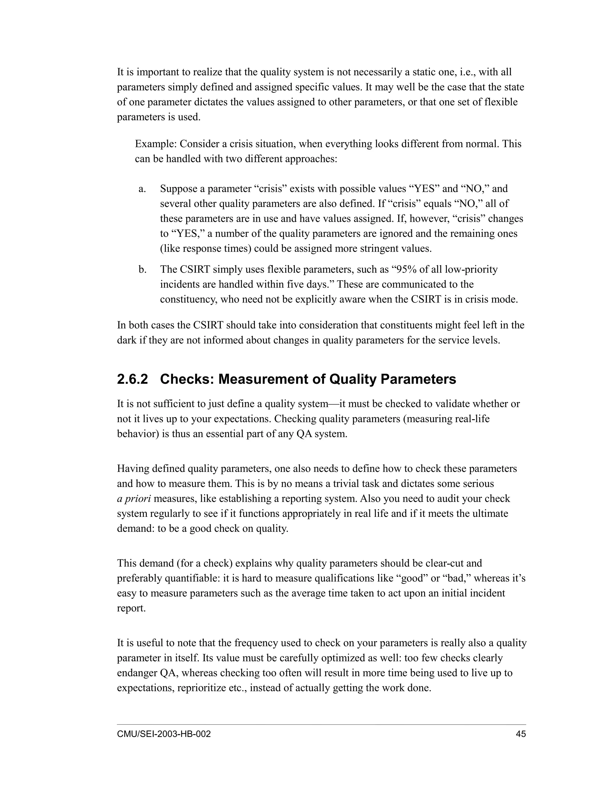 CMU/SEI-2003-HB-002 45
It is important to realize that the quality system is not necessarily a static one, i.e., with all
parameters simply defined and assigned specific values. It may well be the case that the state
of one parameter dictates the values assigned to other parameters, or that one set of flexible
parameters is used.
Example: Consider a crisis situation, when everything looks different from normal. This
can be handled with two different approaches:
a. Suppose a parameter “crisis” exists with possible values “YES” and “NO,” and
several other quality parameters are also defined. If “crisis” equals “NO,” all of
these parameters are in use and have values assigned. If, however, “crisis” changes
to “YES,” a number of the quality parameters are ignored and the remaining ones
(like response times) could be assigned more stringent values.
b. The CSIRT simply uses flexible parameters, such as “95% of all low-priority
incidents are handled within five days.” These are communicated to the
constituency, who need not be explicitly aware when the CSIRT is in crisis mode.
In both cases the CSIRT should take into consideration that constituents might feel left in the
dark if they are not informed about changes in quality parameters for the service levels.
2.6.2 Checks: Measurement of Quality Parameters
It is not sufficient to just define a quality system—it must be checked to validate whether or
not it lives up to your expectations. Checking quality parameters (measuring real-life
behavior) is thus an essential part of any QA system.
Having defined quality parameters, one also needs to define how to check these parameters
and how to measure them. This is by no means a trivial task and dictates some serious
a priori measures, like establishing a reporting system. Also you need to audit your check
system regularly to see if it functions appropriately in real life and if it meets the ultimate
demand: to be a good check on quality.
This demand (for a check) explains why quality parameters should be clear-cut and
preferably quantifiable: it is hard to measure qualifications like “good” or “bad,” whereas it’s
easy to measure parameters such as the average time taken to act upon an initial incident
report.
It is useful to note that the frequency used to check on your parameters is really also a quality
parameter in itself. Its value must be carefully optimized as well: too few checks clearly
endanger QA, whereas checking too often will result in more time being used to live up to
expectations, reprioritize etc., instead of actually getting the work done.
 