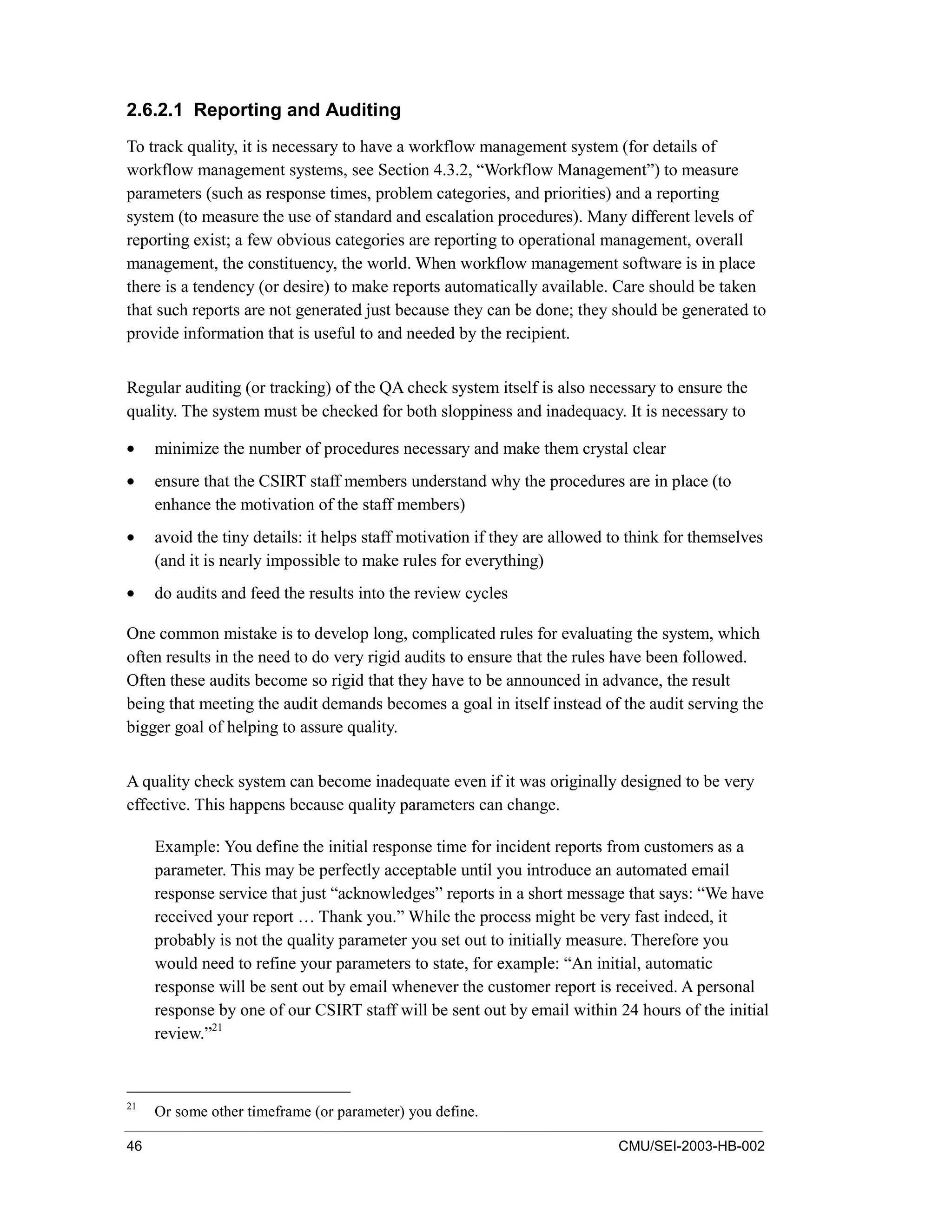 46 CMU/SEI-2003-HB-002
2.6.2.1 Reporting and Auditing
To track quality, it is necessary to have a workflow management system (for details of
workflow management systems, see Section 4.3.2, “Workflow Management”) to measure
parameters (such as response times, problem categories, and priorities) and a reporting
system (to measure the use of standard and escalation procedures). Many different levels of
reporting exist; a few obvious categories are reporting to operational management, overall
management, the constituency, the world. When workflow management software is in place
there is a tendency (or desire) to make reports automatically available. Care should be taken
that such reports are not generated just because they can be done; they should be generated to
provide information that is useful to and needed by the recipient.
Regular auditing (or tracking) of the QA check system itself is also necessary to ensure the
quality. The system must be checked for both sloppiness and inadequacy. It is necessary to
• minimize the number of procedures necessary and make them crystal clear
• ensure that the CSIRT staff members understand why the procedures are in place (to
enhance the motivation of the staff members)
• avoid the tiny details: it helps staff motivation if they are allowed to think for themselves
(and it is nearly impossible to make rules for everything)
• do audits and feed the results into the review cycles
One common mistake is to develop long, complicated rules for evaluating the system, which
often results in the need to do very rigid audits to ensure that the rules have been followed.
Often these audits become so rigid that they have to be announced in advance, the result
being that meeting the audit demands becomes a goal in itself instead of the audit serving the
bigger goal of helping to assure quality.
A quality check system can become inadequate even if it was originally designed to be very
effective. This happens because quality parameters can change.
Example: You define the initial response time for incident reports from customers as a
parameter. This may be perfectly acceptable until you introduce an automated email
response service that just “acknowledges” reports in a short message that says: “We have
received your report … Thank you.” While the process might be very fast indeed, it
probably is not the quality parameter you set out to initially measure. Therefore you
would need to refine your parameters to state, for example: “An initial, automatic
response will be sent out by email whenever the customer report is received. A personal
response by one of our CSIRT staff will be sent out by email within 24 hours of the initial
review.”21
21
Or some other timeframe (or parameter) you define.
 