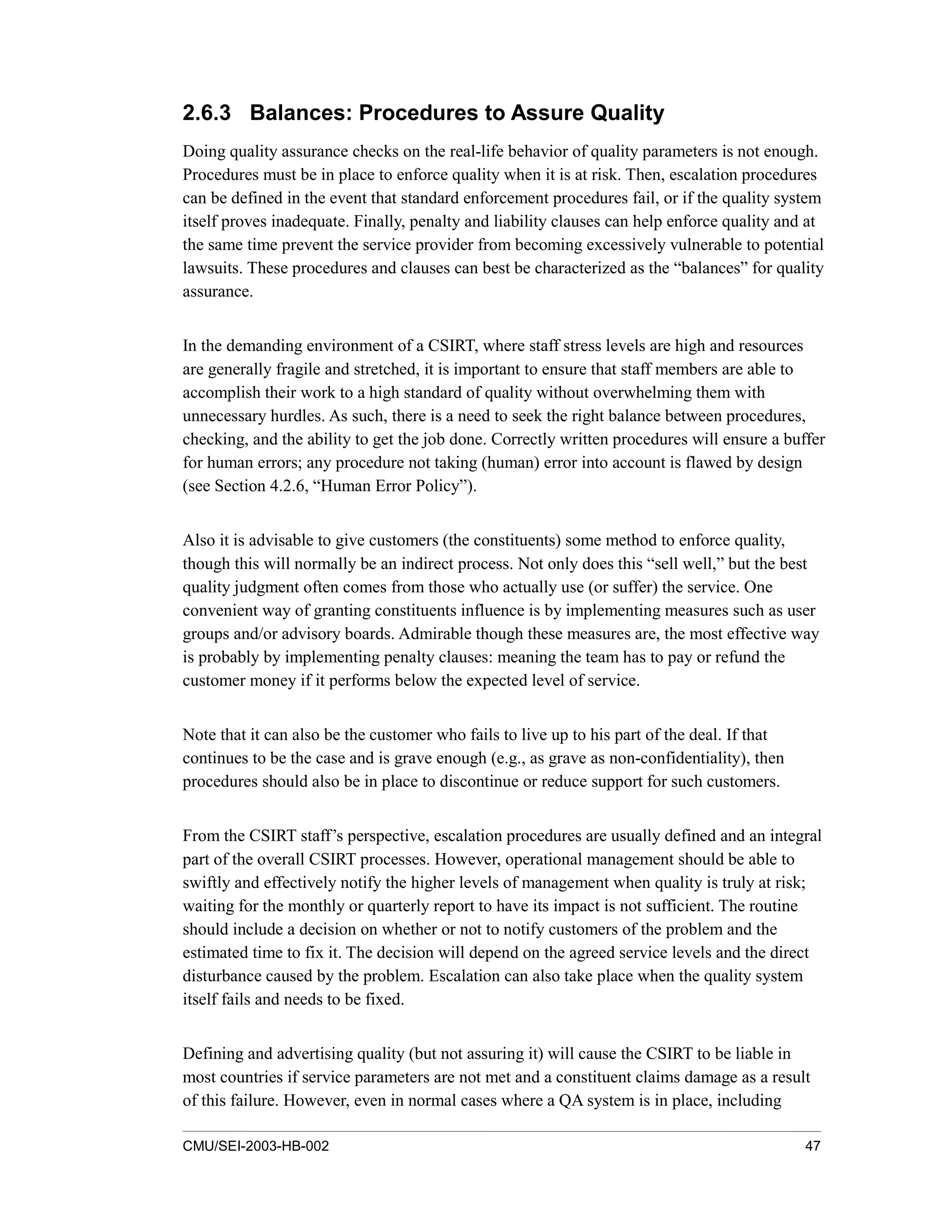 CMU/SEI-2003-HB-002 47
2.6.3 Balances: Procedures to Assure Quality
Doing quality assurance checks on the real-life behavior of quality parameters is not enough.
Procedures must be in place to enforce quality when it is at risk. Then, escalation procedures
can be defined in the event that standard enforcement procedures fail, or if the quality system
itself proves inadequate. Finally, penalty and liability clauses can help enforce quality and at
the same time prevent the service provider from becoming excessively vulnerable to potential
lawsuits. These procedures and clauses can best be characterized as the “balances” for quality
assurance.
In the demanding environment of a CSIRT, where staff stress levels are high and resources
are generally fragile and stretched, it is important to ensure that staff members are able to
accomplish their work to a high standard of quality without overwhelming them with
unnecessary hurdles. As such, there is a need to seek the right balance between procedures,
checking, and the ability to get the job done. Correctly written procedures will ensure a buffer
for human errors; any procedure not taking (human) error into account is flawed by design
(see Section 4.2.6, “Human Error Policy”).
Also it is advisable to give customers (the constituents) some method to enforce quality,
though this will normally be an indirect process. Not only does this “sell well,” but the best
quality judgment often comes from those who actually use (or suffer) the service. One
convenient way of granting constituents influence is by implementing measures such as user
groups and/or advisory boards. Admirable though these measures are, the most effective way
is probably by implementing penalty clauses: meaning the team has to pay or refund the
customer money if it performs below the expected level of service.
Note that it can also be the customer who fails to live up to his part of the deal. If that
continues to be the case and is grave enough (e.g., as grave as non-confidentiality), then
procedures should also be in place to discontinue or reduce support for such customers.
From the CSIRT staff’s perspective, escalation procedures are usually defined and an integral
part of the overall CSIRT processes. However, operational management should be able to
swiftly and effectively notify the higher levels of management when quality is truly at risk;
waiting for the monthly or quarterly report to have its impact is not sufficient. The routine
should include a decision on whether or not to notify customers of the problem and the
estimated time to fix it. The decision will depend on the agreed service levels and the direct
disturbance caused by the problem. Escalation can also take place when the quality system
itself fails and needs to be fixed.
Defining and advertising quality (but not assuring it) will cause the CSIRT to be liable in
most countries if service parameters are not met and a constituent claims damage as a result
of this failure. However, even in normal cases where a QA system is in place, including
 