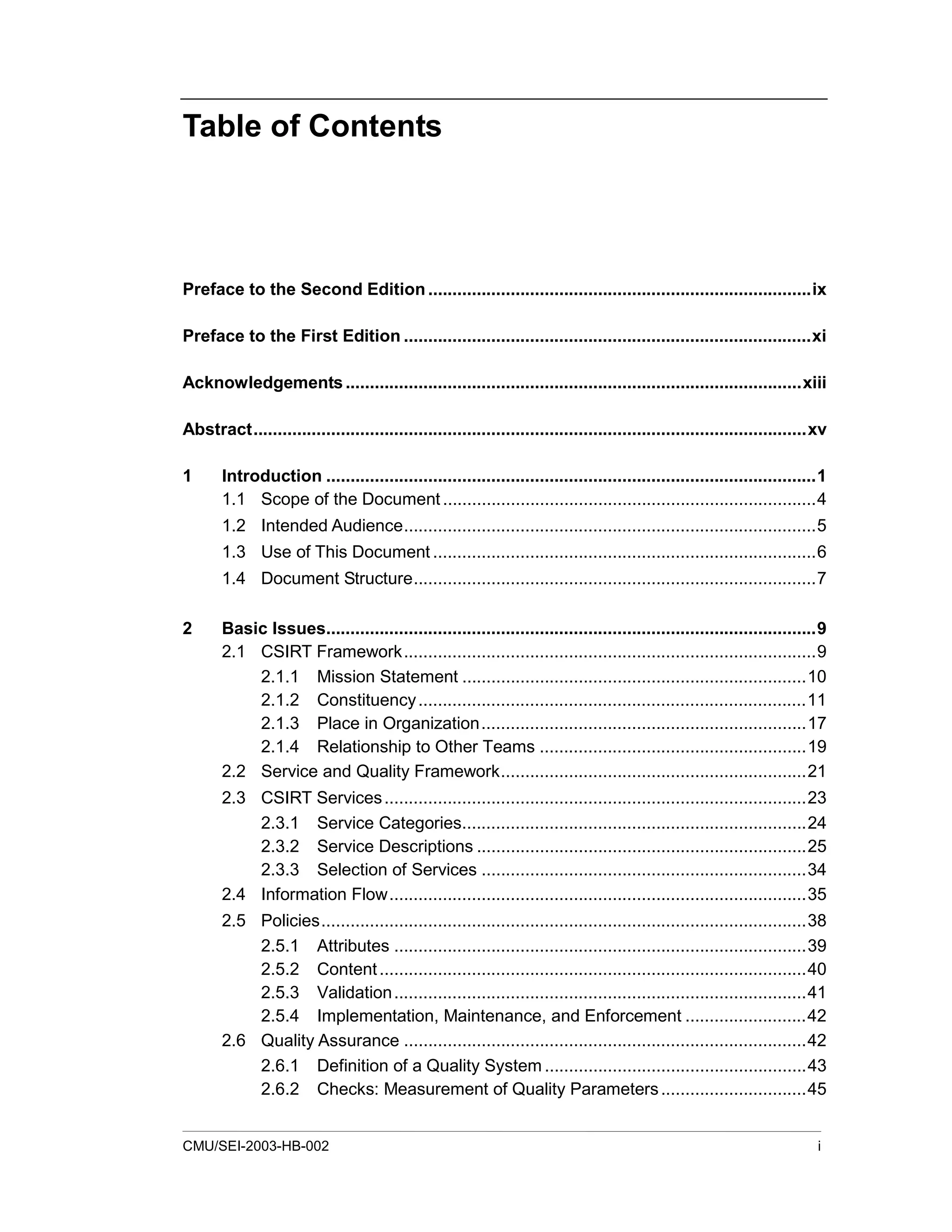 CMU/SEI-2003-HB-002 i
Table of Contents
Preface to the Second Edition...............................................................................ix
Preface to the First Edition ....................................................................................xi
Acknowledgements..............................................................................................xiii
Abstract..................................................................................................................xv
1 Introduction .....................................................................................................1
1.1 Scope of the Document.............................................................................4
1.2 Intended Audience.....................................................................................5
1.3 Use of This Document ...............................................................................6
1.4 Document Structure...................................................................................7
2 Basic Issues.....................................................................................................9
2.1 CSIRT Framework.....................................................................................9
2.1.1 Mission Statement .......................................................................10
2.1.2 Constituency................................................................................11
2.1.3 Place in Organization...................................................................17
2.1.4 Relationship to Other Teams .......................................................19
2.2 Service and Quality Framework...............................................................21
2.3 CSIRT Services.......................................................................................23
2.3.1 Service Categories.......................................................................24
2.3.2 Service Descriptions ....................................................................25
2.3.3 Selection of Services ...................................................................34
2.4 Information Flow......................................................................................35
2.5 Policies....................................................................................................38
2.5.1 Attributes .....................................................................................39
2.5.2 Content........................................................................................40
2.5.3 Validation.....................................................................................41
2.5.4 Implementation, Maintenance, and Enforcement .........................42
2.6 Quality Assurance ...................................................................................42
2.6.1 Definition of a Quality System ......................................................43
2.6.2 Checks: Measurement of Quality Parameters..............................45
 