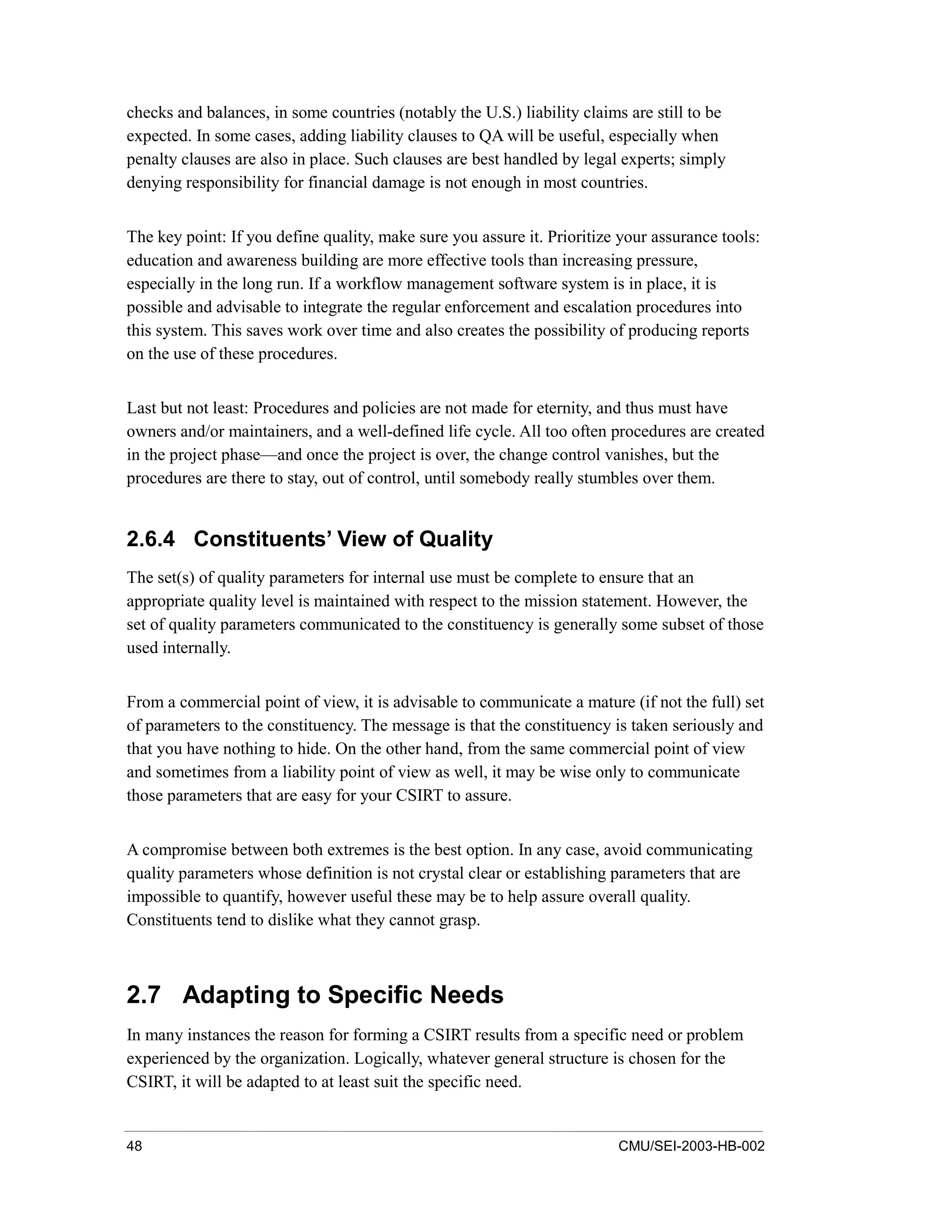 48 CMU/SEI-2003-HB-002
checks and balances, in some countries (notably the U.S.) liability claims are still to be
expected. In some cases, adding liability clauses to QA will be useful, especially when
penalty clauses are also in place. Such clauses are best handled by legal experts; simply
denying responsibility for financial damage is not enough in most countries.
The key point: If you define quality, make sure you assure it. Prioritize your assurance tools:
education and awareness building are more effective tools than increasing pressure,
especially in the long run. If a workflow management software system is in place, it is
possible and advisable to integrate the regular enforcement and escalation procedures into
this system. This saves work over time and also creates the possibility of producing reports
on the use of these procedures.
Last but not least: Procedures and policies are not made for eternity, and thus must have
owners and/or maintainers, and a well-defined life cycle. All too often procedures are created
in the project phase—and once the project is over, the change control vanishes, but the
procedures are there to stay, out of control, until somebody really stumbles over them.
2.6.4 Constituents’ View of Quality
The set(s) of quality parameters for internal use must be complete to ensure that an
appropriate quality level is maintained with respect to the mission statement. However, the
set of quality parameters communicated to the constituency is generally some subset of those
used internally.
From a commercial point of view, it is advisable to communicate a mature (if not the full) set
of parameters to the constituency. The message is that the constituency is taken seriously and
that you have nothing to hide. On the other hand, from the same commercial point of view
and sometimes from a liability point of view as well, it may be wise only to communicate
those parameters that are easy for your CSIRT to assure.
A compromise between both extremes is the best option. In any case, avoid communicating
quality parameters whose definition is not crystal clear or establishing parameters that are
impossible to quantify, however useful these may be to help assure overall quality.
Constituents tend to dislike what they cannot grasp.
2.7 Adapting to Specific Needs
In many instances the reason for forming a CSIRT results from a specific need or problem
experienced by the organization. Logically, whatever general structure is chosen for the
CSIRT, it will be adapted to at least suit the specific need.
 