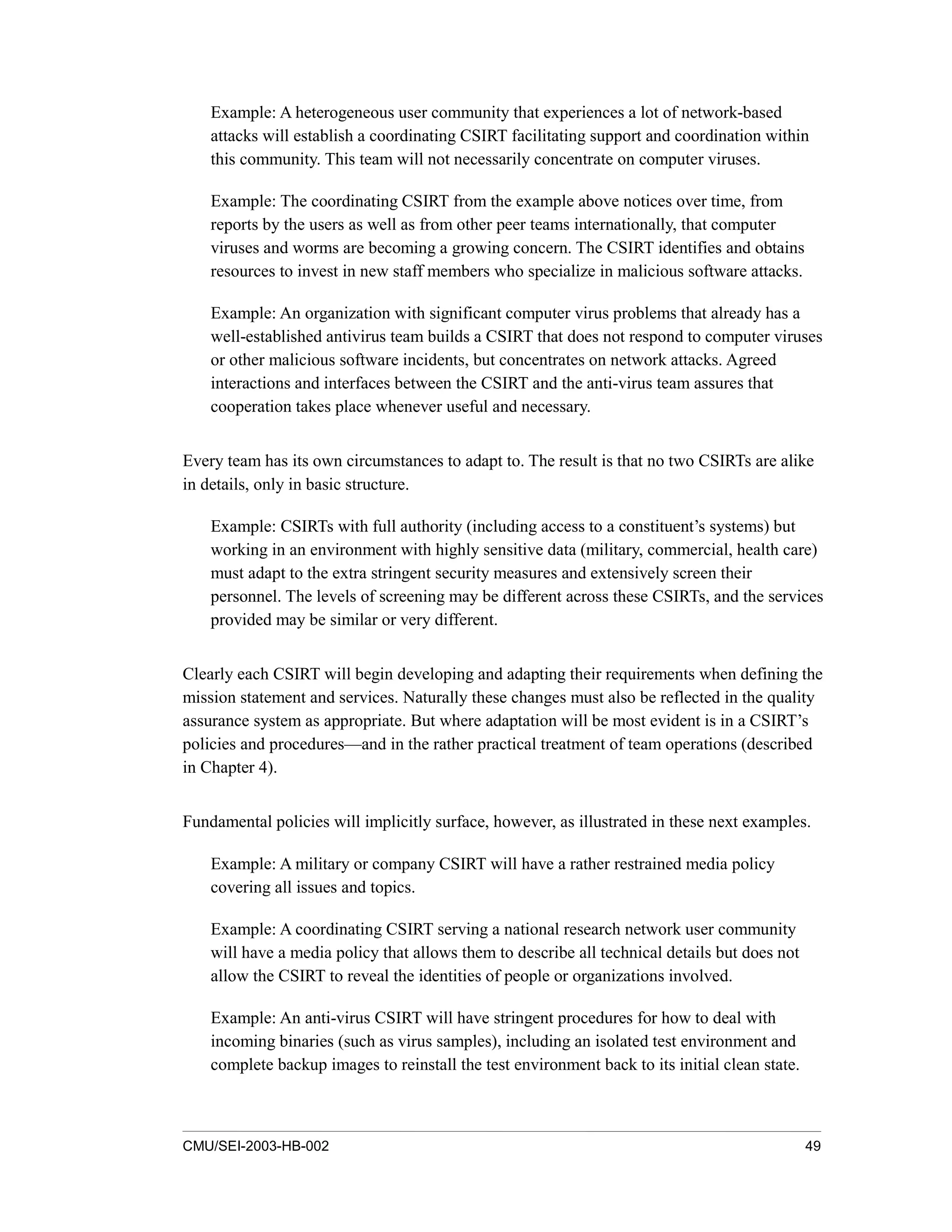 CMU/SEI-2003-HB-002 49
Example: A heterogeneous user community that experiences a lot of network-based
attacks will establish a coordinating CSIRT facilitating support and coordination within
this community. This team will not necessarily concentrate on computer viruses.
Example: The coordinating CSIRT from the example above notices over time, from
reports by the users as well as from other peer teams internationally, that computer
viruses and worms are becoming a growing concern. The CSIRT identifies and obtains
resources to invest in new staff members who specialize in malicious software attacks.
Example: An organization with significant computer virus problems that already has a
well-established antivirus team builds a CSIRT that does not respond to computer viruses
or other malicious software incidents, but concentrates on network attacks. Agreed
interactions and interfaces between the CSIRT and the anti-virus team assures that
cooperation takes place whenever useful and necessary.
Every team has its own circumstances to adapt to. The result is that no two CSIRTs are alike
in details, only in basic structure.
Example: CSIRTs with full authority (including access to a constituent’s systems) but
working in an environment with highly sensitive data (military, commercial, health care)
must adapt to the extra stringent security measures and extensively screen their
personnel. The levels of screening may be different across these CSIRTs, and the services
provided may be similar or very different.
Clearly each CSIRT will begin developing and adapting their requirements when defining the
mission statement and services. Naturally these changes must also be reflected in the quality
assurance system as appropriate. But where adaptation will be most evident is in a CSIRT’s
policies and procedures—and in the rather practical treatment of team operations (described
in Chapter 4).
Fundamental policies will implicitly surface, however, as illustrated in these next examples.
Example: A military or company CSIRT will have a rather restrained media policy
covering all issues and topics.
Example: A coordinating CSIRT serving a national research network user community
will have a media policy that allows them to describe all technical details but does not
allow the CSIRT to reveal the identities of people or organizations involved.
Example: An anti-virus CSIRT will have stringent procedures for how to deal with
incoming binaries (such as virus samples), including an isolated test environment and
complete backup images to reinstall the test environment back to its initial clean state.
 