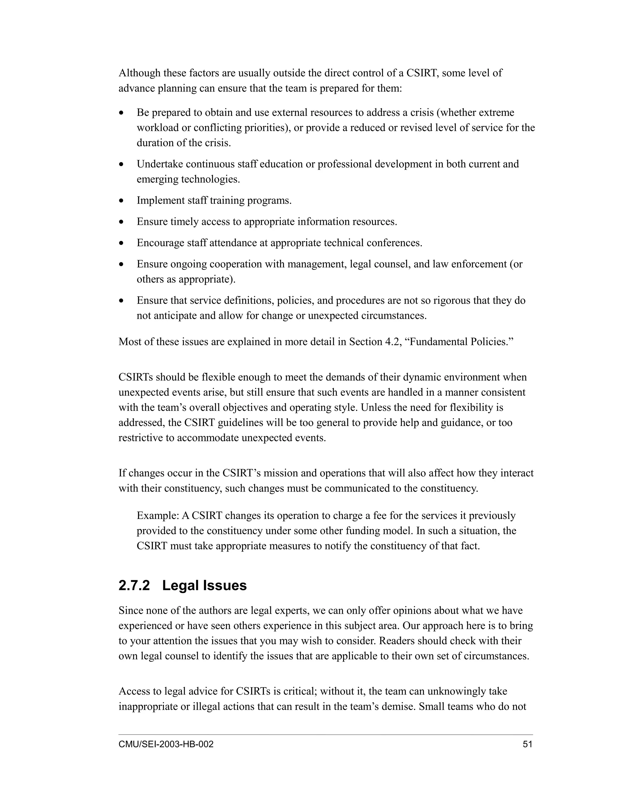 CMU/SEI-2003-HB-002 51
Although these factors are usually outside the direct control of a CSIRT, some level of
advance planning can ensure that the team is prepared for them:
• Be prepared to obtain and use external resources to address a crisis (whether extreme
workload or conflicting priorities), or provide a reduced or revised level of service for the
duration of the crisis.
• Undertake continuous staff education or professional development in both current and
emerging technologies.
• Implement staff training programs.
• Ensure timely access to appropriate information resources.
• Encourage staff attendance at appropriate technical conferences.
• Ensure ongoing cooperation with management, legal counsel, and law enforcement (or
others as appropriate).
• Ensure that service definitions, policies, and procedures are not so rigorous that they do
not anticipate and allow for change or unexpected circumstances.
Most of these issues are explained in more detail in Section 4.2, “Fundamental Policies.”
CSIRTs should be flexible enough to meet the demands of their dynamic environment when
unexpected events arise, but still ensure that such events are handled in a manner consistent
with the team’s overall objectives and operating style. Unless the need for flexibility is
addressed, the CSIRT guidelines will be too general to provide help and guidance, or too
restrictive to accommodate unexpected events.
If changes occur in the CSIRT’s mission and operations that will also affect how they interact
with their constituency, such changes must be communicated to the constituency.
Example: A CSIRT changes its operation to charge a fee for the services it previously
provided to the constituency under some other funding model. In such a situation, the
CSIRT must take appropriate measures to notify the constituency of that fact.
2.7.2 Legal Issues
Since none of the authors are legal experts, we can only offer opinions about what we have
experienced or have seen others experience in this subject area. Our approach here is to bring
to your attention the issues that you may wish to consider. Readers should check with their
own legal counsel to identify the issues that are applicable to their own set of circumstances.
Access to legal advice for CSIRTs is critical; without it, the team can unknowingly take
inappropriate or illegal actions that can result in the team’s demise. Small teams who do not
 