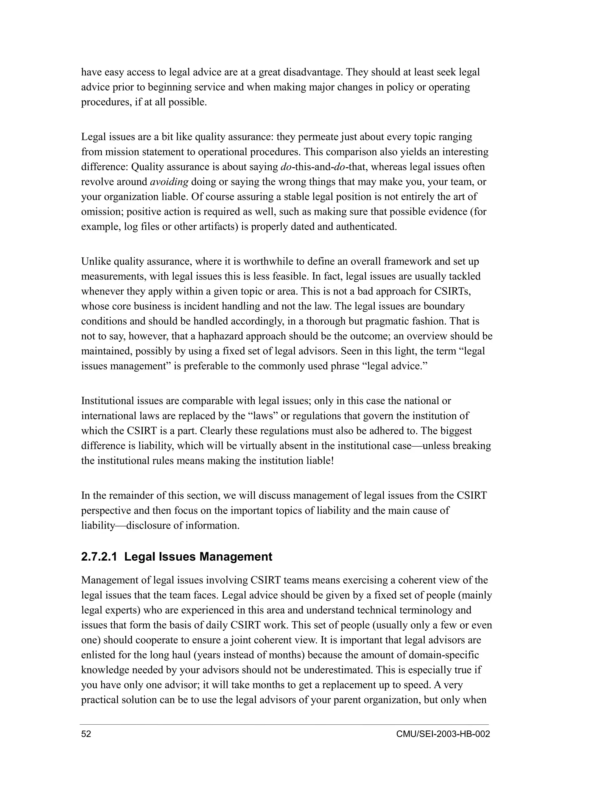 52 CMU/SEI-2003-HB-002
have easy access to legal advice are at a great disadvantage. They should at least seek legal
advice prior to beginning service and when making major changes in policy or operating
procedures, if at all possible.
Legal issues are a bit like quality assurance: they permeate just about every topic ranging
from mission statement to operational procedures. This comparison also yields an interesting
difference: Quality assurance is about saying do-this-and-do-that, whereas legal issues often
revolve around avoiding doing or saying the wrong things that may make you, your team, or
your organization liable. Of course assuring a stable legal position is not entirely the art of
omission; positive action is required as well, such as making sure that possible evidence (for
example, log files or other artifacts) is properly dated and authenticated.
Unlike quality assurance, where it is worthwhile to define an overall framework and set up
measurements, with legal issues this is less feasible. In fact, legal issues are usually tackled
whenever they apply within a given topic or area. This is not a bad approach for CSIRTs,
whose core business is incident handling and not the law. The legal issues are boundary
conditions and should be handled accordingly, in a thorough but pragmatic fashion. That is
not to say, however, that a haphazard approach should be the outcome; an overview should be
maintained, possibly by using a fixed set of legal advisors. Seen in this light, the term “legal
issues management” is preferable to the commonly used phrase “legal advice.”
Institutional issues are comparable with legal issues; only in this case the national or
international laws are replaced by the “laws” or regulations that govern the institution of
which the CSIRT is a part. Clearly these regulations must also be adhered to. The biggest
difference is liability, which will be virtually absent in the institutional case—unless breaking
the institutional rules means making the institution liable!
In the remainder of this section, we will discuss management of legal issues from the CSIRT
perspective and then focus on the important topics of liability and the main cause of
liability—disclosure of information.
2.7.2.1 Legal Issues Management
Management of legal issues involving CSIRT teams means exercising a coherent view of the
legal issues that the team faces. Legal advice should be given by a fixed set of people (mainly
legal experts) who are experienced in this area and understand technical terminology and
issues that form the basis of daily CSIRT work. This set of people (usually only a few or even
one) should cooperate to ensure a joint coherent view. It is important that legal advisors are
enlisted for the long haul (years instead of months) because the amount of domain-specific
knowledge needed by your advisors should not be underestimated. This is especially true if
you have only one advisor; it will take months to get a replacement up to speed. A very
practical solution can be to use the legal advisors of your parent organization, but only when
 