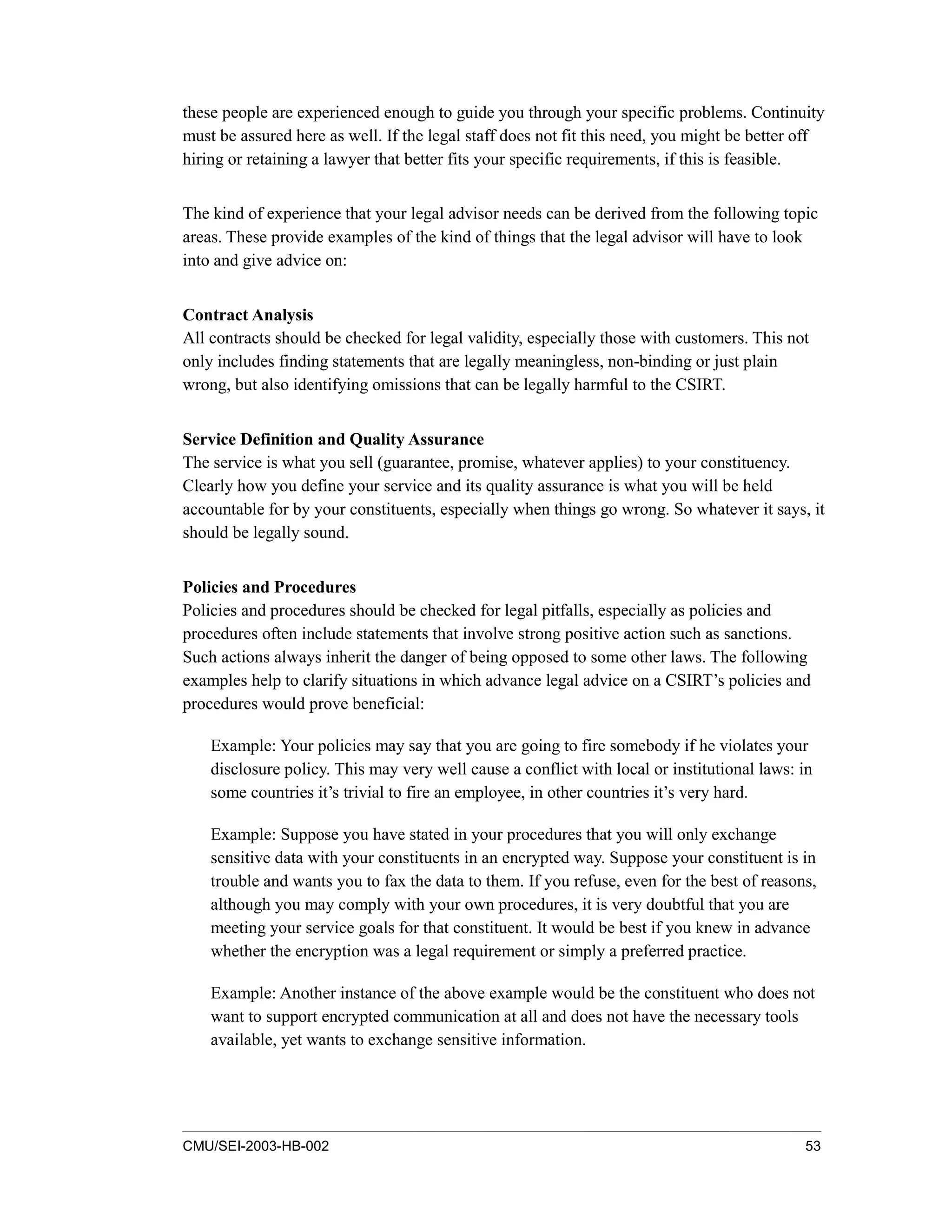 CMU/SEI-2003-HB-002 53
these people are experienced enough to guide you through your specific problems. Continuity
must be assured here as well. If the legal staff does not fit this need, you might be better off
hiring or retaining a lawyer that better fits your specific requirements, if this is feasible.
The kind of experience that your legal advisor needs can be derived from the following topic
areas. These provide examples of the kind of things that the legal advisor will have to look
into and give advice on:
Contract Analysis
All contracts should be checked for legal validity, especially those with customers. This not
only includes finding statements that are legally meaningless, non-binding or just plain
wrong, but also identifying omissions that can be legally harmful to the CSIRT.
Service Definition and Quality Assurance
The service is what you sell (guarantee, promise, whatever applies) to your constituency.
Clearly how you define your service and its quality assurance is what you will be held
accountable for by your constituents, especially when things go wrong. So whatever it says, it
should be legally sound.
Policies and Procedures
Policies and procedures should be checked for legal pitfalls, especially as policies and
procedures often include statements that involve strong positive action such as sanctions.
Such actions always inherit the danger of being opposed to some other laws. The following
examples help to clarify situations in which advance legal advice on a CSIRT’s policies and
procedures would prove beneficial:
Example: Your policies may say that you are going to fire somebody if he violates your
disclosure policy. This may very well cause a conflict with local or institutional laws: in
some countries it’s trivial to fire an employee, in other countries it’s very hard.
Example: Suppose you have stated in your procedures that you will only exchange
sensitive data with your constituents in an encrypted way. Suppose your constituent is in
trouble and wants you to fax the data to them. If you refuse, even for the best of reasons,
although you may comply with your own procedures, it is very doubtful that you are
meeting your service goals for that constituent. It would be best if you knew in advance
whether the encryption was a legal requirement or simply a preferred practice.
Example: Another instance of the above example would be the constituent who does not
want to support encrypted communication at all and does not have the necessary tools
available, yet wants to exchange sensitive information.
 
