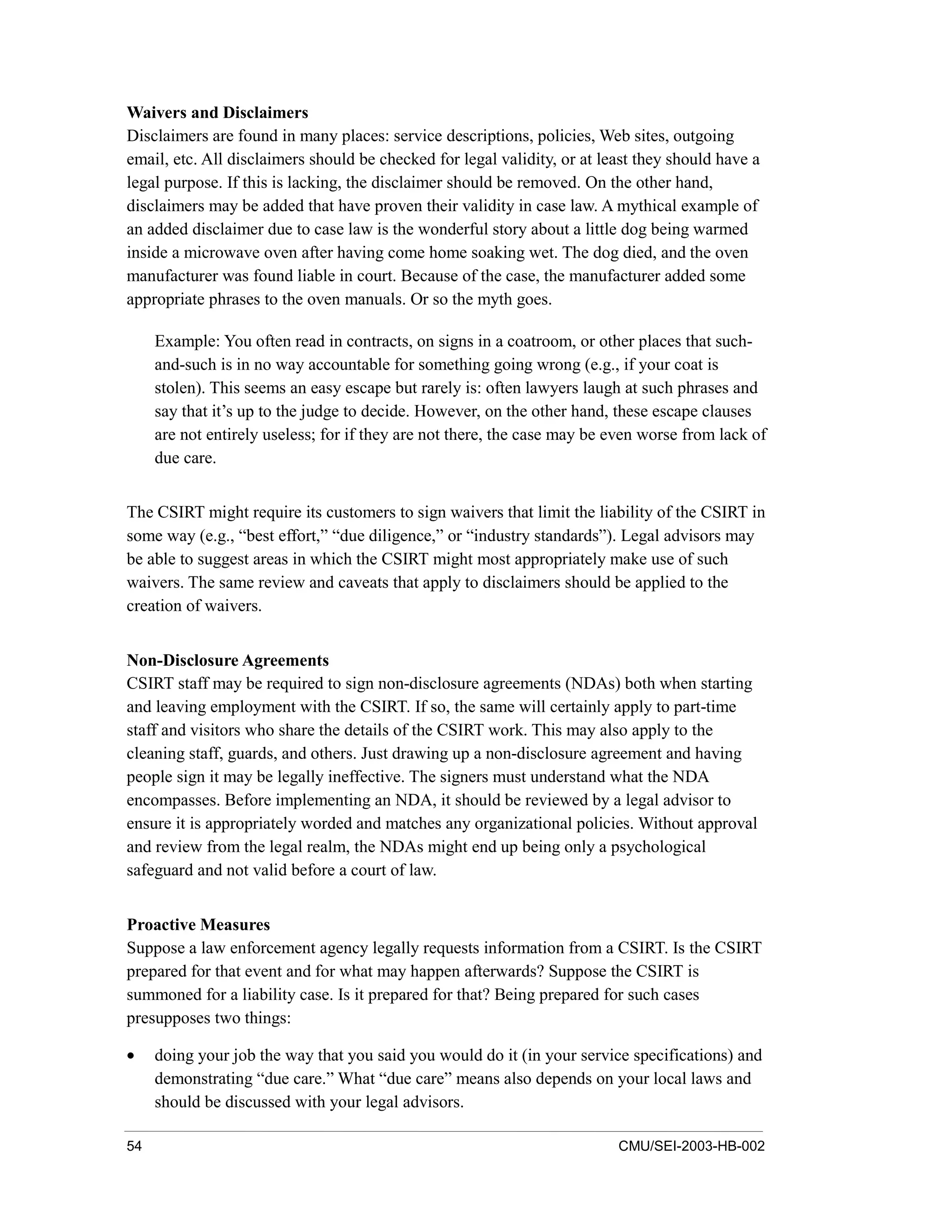 54 CMU/SEI-2003-HB-002
Waivers and Disclaimers
Disclaimers are found in many places: service descriptions, policies, Web sites, outgoing
email, etc. All disclaimers should be checked for legal validity, or at least they should have a
legal purpose. If this is lacking, the disclaimer should be removed. On the other hand,
disclaimers may be added that have proven their validity in case law. A mythical example of
an added disclaimer due to case law is the wonderful story about a little dog being warmed
inside a microwave oven after having come home soaking wet. The dog died, and the oven
manufacturer was found liable in court. Because of the case, the manufacturer added some
appropriate phrases to the oven manuals. Or so the myth goes.
Example: You often read in contracts, on signs in a coatroom, or other places that such-
and-such is in no way accountable for something going wrong (e.g., if your coat is
stolen). This seems an easy escape but rarely is: often lawyers laugh at such phrases and
say that it’s up to the judge to decide. However, on the other hand, these escape clauses
are not entirely useless; for if they are not there, the case may be even worse from lack of
due care.
The CSIRT might require its customers to sign waivers that limit the liability of the CSIRT in
some way (e.g., “best effort,” “due diligence,” or “industry standards”). Legal advisors may
be able to suggest areas in which the CSIRT might most appropriately make use of such
waivers. The same review and caveats that apply to disclaimers should be applied to the
creation of waivers.
Non-Disclosure Agreements
CSIRT staff may be required to sign non-disclosure agreements (NDAs) both when starting
and leaving employment with the CSIRT. If so, the same will certainly apply to part-time
staff and visitors who share the details of the CSIRT work. This may also apply to the
cleaning staff, guards, and others. Just drawing up a non-disclosure agreement and having
people sign it may be legally ineffective. The signers must understand what the NDA
encompasses. Before implementing an NDA, it should be reviewed by a legal advisor to
ensure it is appropriately worded and matches any organizational policies. Without approval
and review from the legal realm, the NDAs might end up being only a psychological
safeguard and not valid before a court of law.
Proactive Measures
Suppose a law enforcement agency legally requests information from a CSIRT. Is the CSIRT
prepared for that event and for what may happen afterwards? Suppose the CSIRT is
summoned for a liability case. Is it prepared for that? Being prepared for such cases
presupposes two things:
• doing your job the way that you said you would do it (in your service specifications) and
demonstrating “due care.” What “due care” means also depends on your local laws and
should be discussed with your legal advisors.
 
