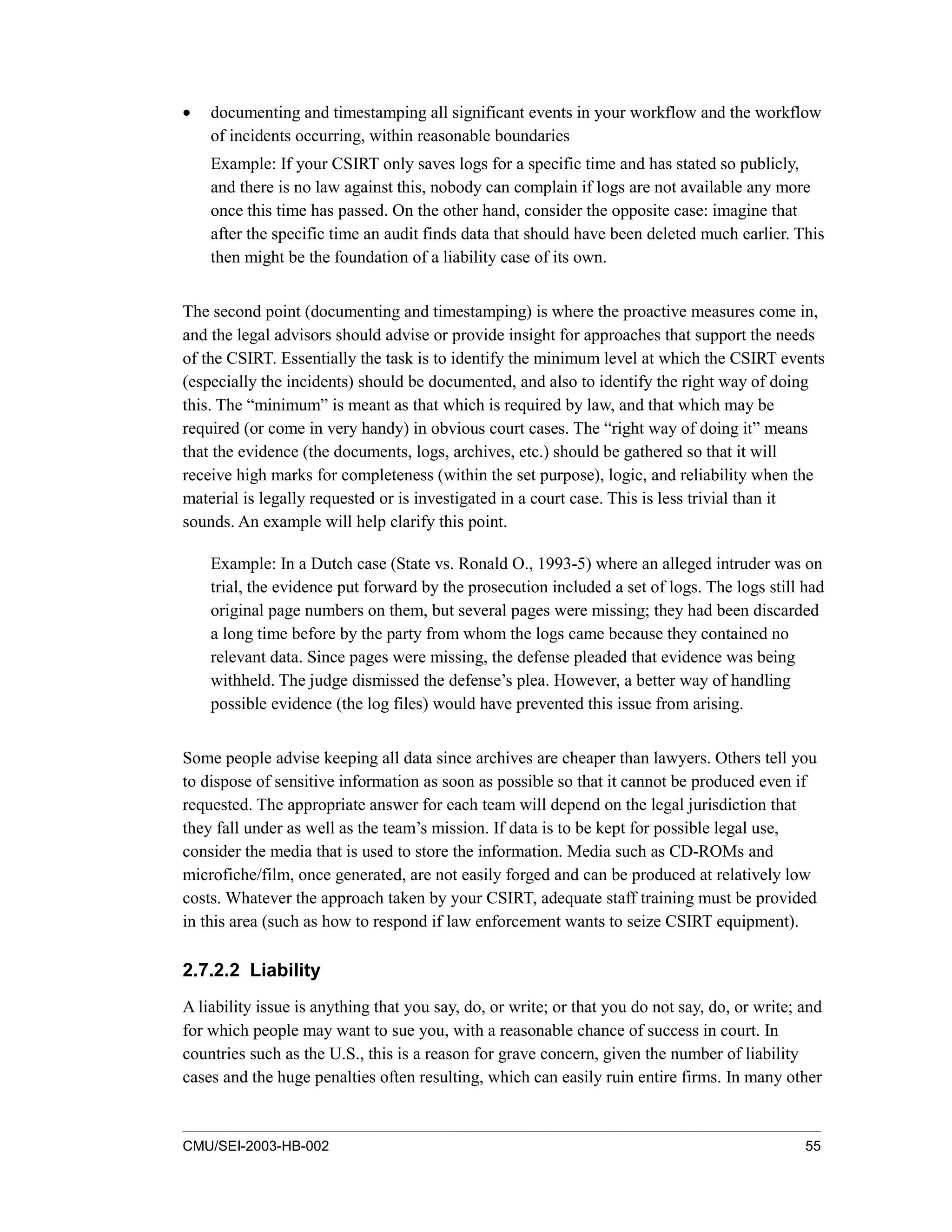 CMU/SEI-2003-HB-002 55
• documenting and timestamping all significant events in your workflow and the workflow
of incidents occurring, within reasonable boundaries
Example: If your CSIRT only saves logs for a specific time and has stated so publicly,
and there is no law against this, nobody can complain if logs are not available any more
once this time has passed. On the other hand, consider the opposite case: imagine that
after the specific time an audit finds data that should have been deleted much earlier. This
then might be the foundation of a liability case of its own.
The second point (documenting and timestamping) is where the proactive measures come in,
and the legal advisors should advise or provide insight for approaches that support the needs
of the CSIRT. Essentially the task is to identify the minimum level at which the CSIRT events
(especially the incidents) should be documented, and also to identify the right way of doing
this. The “minimum” is meant as that which is required by law, and that which may be
required (or come in very handy) in obvious court cases. The “right way of doing it” means
that the evidence (the documents, logs, archives, etc.) should be gathered so that it will
receive high marks for completeness (within the set purpose), logic, and reliability when the
material is legally requested or is investigated in a court case. This is less trivial than it
sounds. An example will help clarify this point.
Example: In a Dutch case (State vs. Ronald O., 1993-5) where an alleged intruder was on
trial, the evidence put forward by the prosecution included a set of logs. The logs still had
original page numbers on them, but several pages were missing; they had been discarded
a long time before by the party from whom the logs came because they contained no
relevant data. Since pages were missing, the defense pleaded that evidence was being
withheld. The judge dismissed the defense’s plea. However, a better way of handling
possible evidence (the log files) would have prevented this issue from arising.
Some people advise keeping all data since archives are cheaper than lawyers. Others tell you
to dispose of sensitive information as soon as possible so that it cannot be produced even if
requested. The appropriate answer for each team will depend on the legal jurisdiction that
they fall under as well as the team’s mission. If data is to be kept for possible legal use,
consider the media that is used to store the information. Media such as CD-ROMs and
microfiche/film, once generated, are not easily forged and can be produced at relatively low
costs. Whatever the approach taken by your CSIRT, adequate staff training must be provided
in this area (such as how to respond if law enforcement wants to seize CSIRT equipment).
2.7.2.2 Liability
A liability issue is anything that you say, do, or write; or that you do not say, do, or write; and
for which people may want to sue you, with a reasonable chance of success in court. In
countries such as the U.S., this is a reason for grave concern, given the number of liability
cases and the huge penalties often resulting, which can easily ruin entire firms. In many other
 