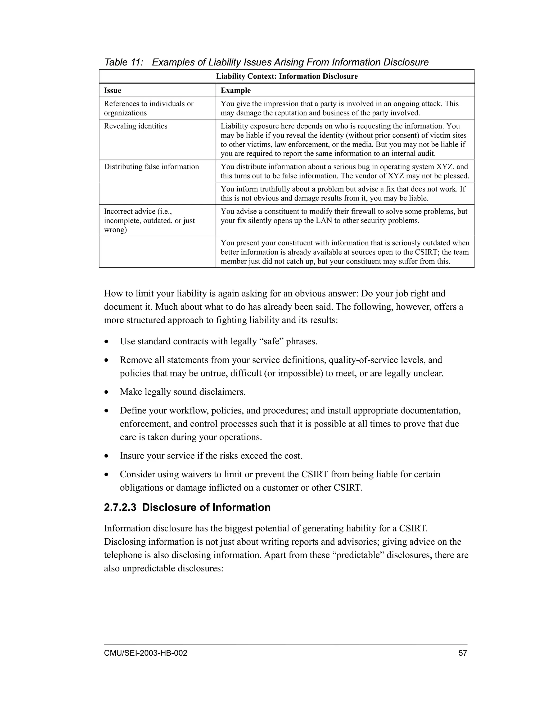 CMU/SEI-2003-HB-002 57
Table 11: Examples of Liability Issues Arising From Information Disclosure
Liability Context: Information Disclosure
Issue Example
References to individuals or
organizations
You give the impression that a party is involved in an ongoing attack. This
may damage the reputation and business of the party involved.
Revealing identities Liability exposure here depends on who is requesting the information. You
may be liable if you reveal the identity (without prior consent) of victim sites
to other victims, law enforcement, or the media. But you may not be liable if
you are required to report the same information to an internal audit.
You distribute information about a serious bug in operating system XYZ, and
this turns out to be false information. The vendor of XYZ may not be pleased.
Distributing false information
You inform truthfully about a problem but advise a fix that does not work. If
this is not obvious and damage results from it, you may be liable.
Incorrect advice (i.e.,
incomplete, outdated, or just
wrong)
You advise a constituent to modify their firewall to solve some problems, but
your fix silently opens up the LAN to other security problems.
You present your constituent with information that is seriously outdated when
better information is already available at sources open to the CSIRT; the team
member just did not catch up, but your constituent may suffer from this.
How to limit your liability is again asking for an obvious answer: Do your job right and
document it. Much about what to do has already been said. The following, however, offers a
more structured approach to fighting liability and its results:
• Use standard contracts with legally “safe” phrases.
• Remove all statements from your service definitions, quality-of-service levels, and
policies that may be untrue, difficult (or impossible) to meet, or are legally unclear.
• Make legally sound disclaimers.
• Define your workflow, policies, and procedures; and install appropriate documentation,
enforcement, and control processes such that it is possible at all times to prove that due
care is taken during your operations.
• Insure your service if the risks exceed the cost.
• Consider using waivers to limit or prevent the CSIRT from being liable for certain
obligations or damage inflicted on a customer or other CSIRT.
2.7.2.3 Disclosure of Information
Information disclosure has the biggest potential of generating liability for a CSIRT.
Disclosing information is not just about writing reports and advisories; giving advice on the
telephone is also disclosing information. Apart from these “predictable” disclosures, there are
also unpredictable disclosures:
 