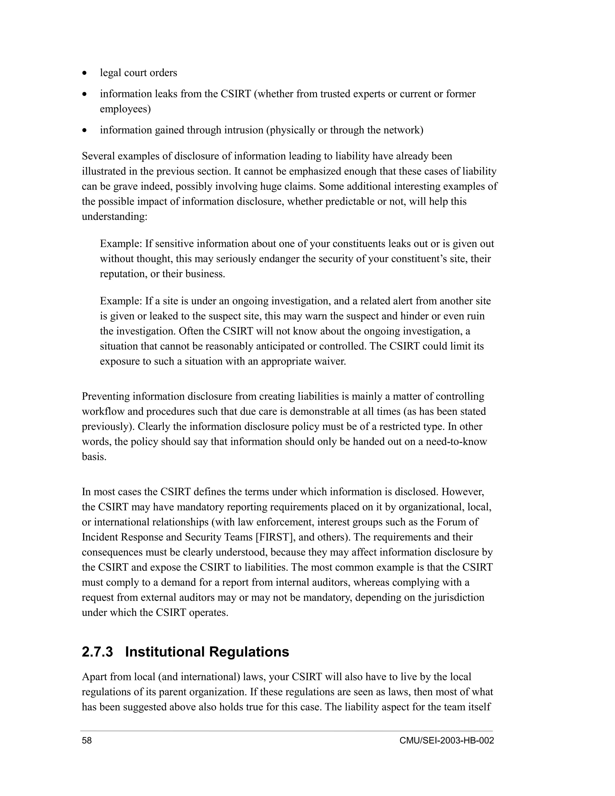 58 CMU/SEI-2003-HB-002
• legal court orders
• information leaks from the CSIRT (whether from trusted experts or current or former
employees)
• information gained through intrusion (physically or through the network)
Several examples of disclosure of information leading to liability have already been
illustrated in the previous section. It cannot be emphasized enough that these cases of liability
can be grave indeed, possibly involving huge claims. Some additional interesting examples of
the possible impact of information disclosure, whether predictable or not, will help this
understanding:
Example: If sensitive information about one of your constituents leaks out or is given out
without thought, this may seriously endanger the security of your constituent’s site, their
reputation, or their business.
Example: If a site is under an ongoing investigation, and a related alert from another site
is given or leaked to the suspect site, this may warn the suspect and hinder or even ruin
the investigation. Often the CSIRT will not know about the ongoing investigation, a
situation that cannot be reasonably anticipated or controlled. The CSIRT could limit its
exposure to such a situation with an appropriate waiver.
Preventing information disclosure from creating liabilities is mainly a matter of controlling
workflow and procedures such that due care is demonstrable at all times (as has been stated
previously). Clearly the information disclosure policy must be of a restricted type. In other
words, the policy should say that information should only be handed out on a need-to-know
basis.
In most cases the CSIRT defines the terms under which information is disclosed. However,
the CSIRT may have mandatory reporting requirements placed on it by organizational, local,
or international relationships (with law enforcement, interest groups such as the Forum of
Incident Response and Security Teams [FIRST], and others). The requirements and their
consequences must be clearly understood, because they may affect information disclosure by
the CSIRT and expose the CSIRT to liabilities. The most common example is that the CSIRT
must comply to a demand for a report from internal auditors, whereas complying with a
request from external auditors may or may not be mandatory, depending on the jurisdiction
under which the CSIRT operates.
2.7.3 Institutional Regulations
Apart from local (and international) laws, your CSIRT will also have to live by the local
regulations of its parent organization. If these regulations are seen as laws, then most of what
has been suggested above also holds true for this case. The liability aspect for the team itself
 
