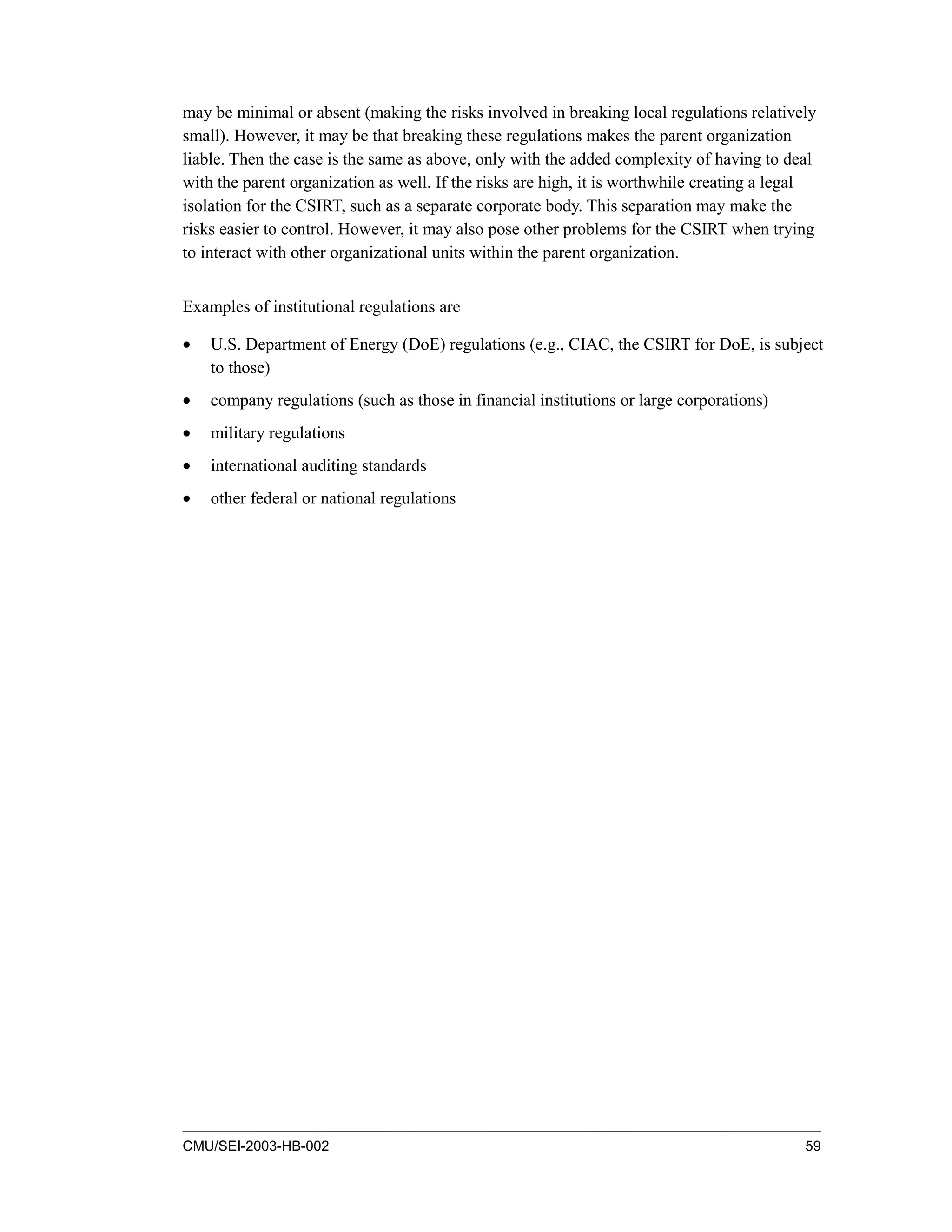 CMU/SEI-2003-HB-002 59
may be minimal or absent (making the risks involved in breaking local regulations relatively
small). However, it may be that breaking these regulations makes the parent organization
liable. Then the case is the same as above, only with the added complexity of having to deal
with the parent organization as well. If the risks are high, it is worthwhile creating a legal
isolation for the CSIRT, such as a separate corporate body. This separation may make the
risks easier to control. However, it may also pose other problems for the CSIRT when trying
to interact with other organizational units within the parent organization.
Examples of institutional regulations are
• U.S. Department of Energy (DoE) regulations (e.g., CIAC, the CSIRT for DoE, is subject
to those)
• company regulations (such as those in financial institutions or large corporations)
• military regulations
• international auditing standards
• other federal or national regulations
 