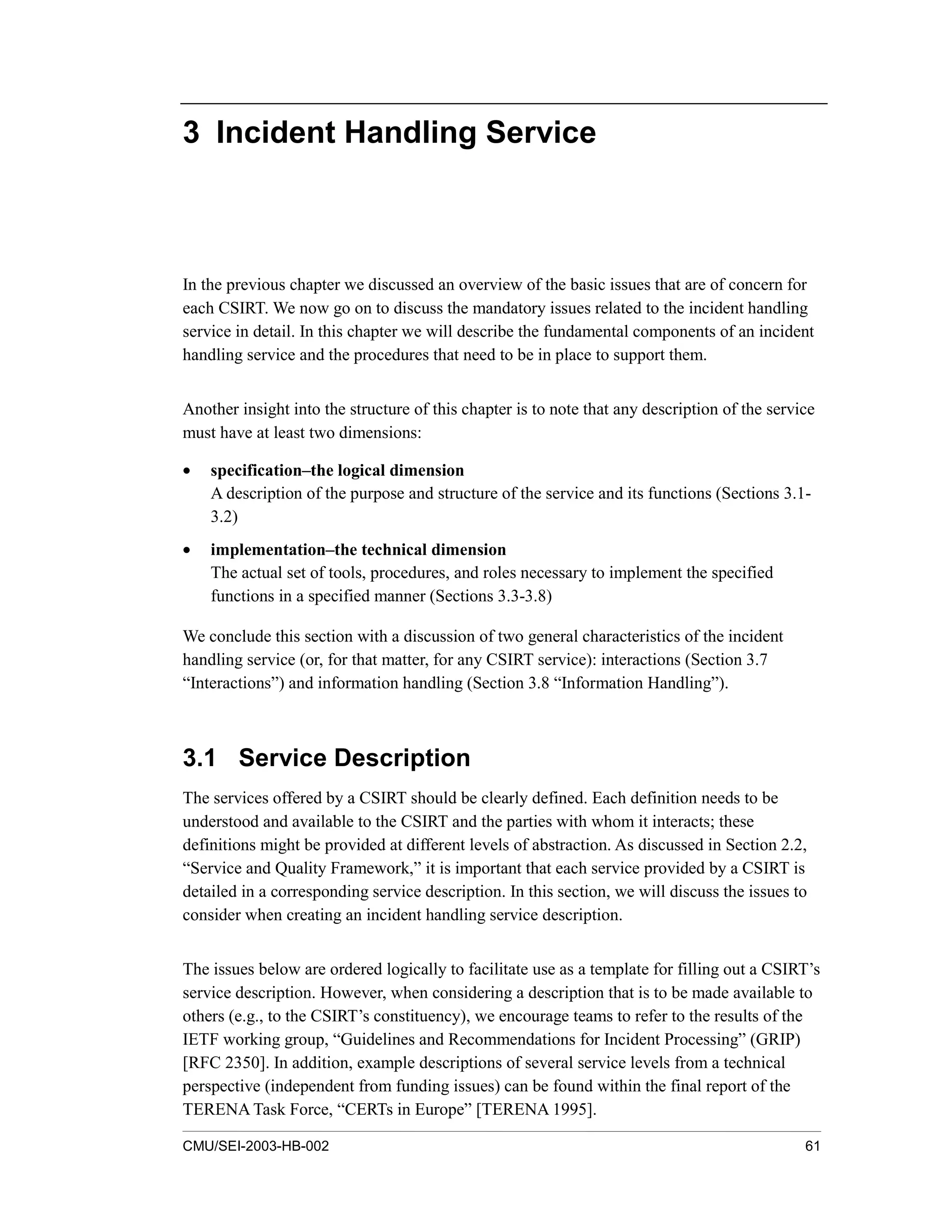 CMU/SEI-2003-HB-002 61
3 Incident Handling Service
In the previous chapter we discussed an overview of the basic issues that are of concern for
each CSIRT. We now go on to discuss the mandatory issues related to the incident handling
service in detail. In this chapter we will describe the fundamental components of an incident
handling service and the procedures that need to be in place to support them.
Another insight into the structure of this chapter is to note that any description of the service
must have at least two dimensions:
• specification–the logical dimension
A description of the purpose and structure of the service and its functions (Sections 3.1-
3.2)
• implementation–the technical dimension
The actual set of tools, procedures, and roles necessary to implement the specified
functions in a specified manner (Sections 3.3-3.8)
We conclude this section with a discussion of two general characteristics of the incident
handling service (or, for that matter, for any CSIRT service): interactions (Section 3.7
“Interactions”) and information handling (Section 3.8 “Information Handling”).
3.1 Service Description
The services offered by a CSIRT should be clearly defined. Each definition needs to be
understood and available to the CSIRT and the parties with whom it interacts; these
definitions might be provided at different levels of abstraction. As discussed in Section 2.2,
“Service and Quality Framework,” it is important that each service provided by a CSIRT is
detailed in a corresponding service description. In this section, we will discuss the issues to
consider when creating an incident handling service description.
The issues below are ordered logically to facilitate use as a template for filling out a CSIRT’s
service description. However, when considering a description that is to be made available to
others (e.g., to the CSIRT’s constituency), we encourage teams to refer to the results of the
IETF working group, “Guidelines and Recommendations for Incident Processing” (GRIP)
[RFC 2350]. In addition, example descriptions of several service levels from a technical
perspective (independent from funding issues) can be found within the final report of the
TERENA Task Force, “CERTs in Europe” [TERENA 1995].
 