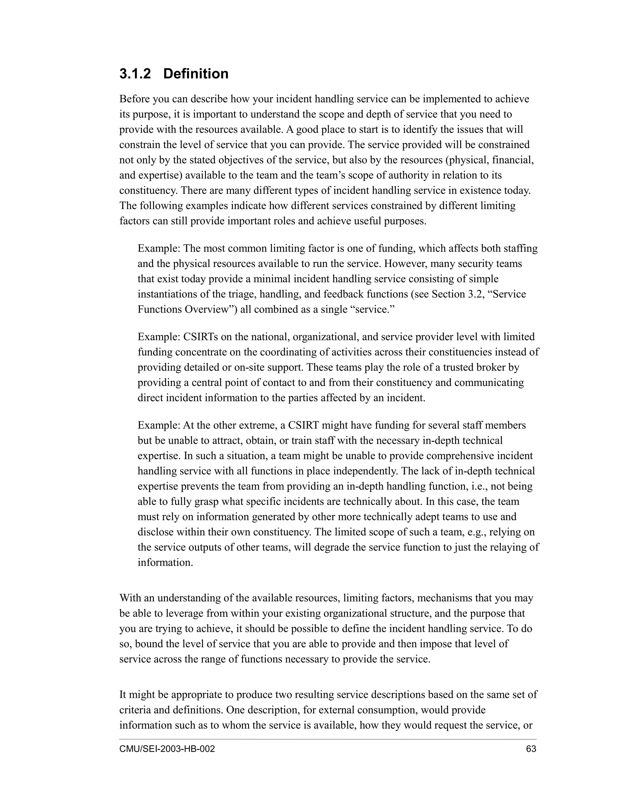 CMU/SEI-2003-HB-002 63
3.1.2 Definition
Before you can describe how your incident handling service can be implemented to achieve
its purpose, it is important to understand the scope and depth of service that you need to
provide with the resources available. A good place to start is to identify the issues that will
constrain the level of service that you can provide. The service provided will be constrained
not only by the stated objectives of the service, but also by the resources (physical, financial,
and expertise) available to the team and the team’s scope of authority in relation to its
constituency. There are many different types of incident handling service in existence today.
The following examples indicate how different services constrained by different limiting
factors can still provide important roles and achieve useful purposes.
Example: The most common limiting factor is one of funding, which affects both staffing
and the physical resources available to run the service. However, many security teams
that exist today provide a minimal incident handling service consisting of simple
instantiations of the triage, handling, and feedback functions (see Section 3.2, “Service
Functions Overview”) all combined as a single “service.”
Example: CSIRTs on the national, organizational, and service provider level with limited
funding concentrate on the coordinating of activities across their constituencies instead of
providing detailed or on-site support. These teams play the role of a trusted broker by
providing a central point of contact to and from their constituency and communicating
direct incident information to the parties affected by an incident.
Example: At the other extreme, a CSIRT might have funding for several staff members
but be unable to attract, obtain, or train staff with the necessary in-depth technical
expertise. In such a situation, a team might be unable to provide comprehensive incident
handling service with all functions in place independently. The lack of in-depth technical
expertise prevents the team from providing an in-depth handling function, i.e., not being
able to fully grasp what specific incidents are technically about. In this case, the team
must rely on information generated by other more technically adept teams to use and
disclose within their own constituency. The limited scope of such a team, e.g., relying on
the service outputs of other teams, will degrade the service function to just the relaying of
information.
With an understanding of the available resources, limiting factors, mechanisms that you may
be able to leverage from within your existing organizational structure, and the purpose that
you are trying to achieve, it should be possible to define the incident handling service. To do
so, bound the level of service that you are able to provide and then impose that level of
service across the range of functions necessary to provide the service.
It might be appropriate to produce two resulting service descriptions based on the same set of
criteria and definitions. One description, for external consumption, would provide
information such as to whom the service is available, how they would request the service, or
 