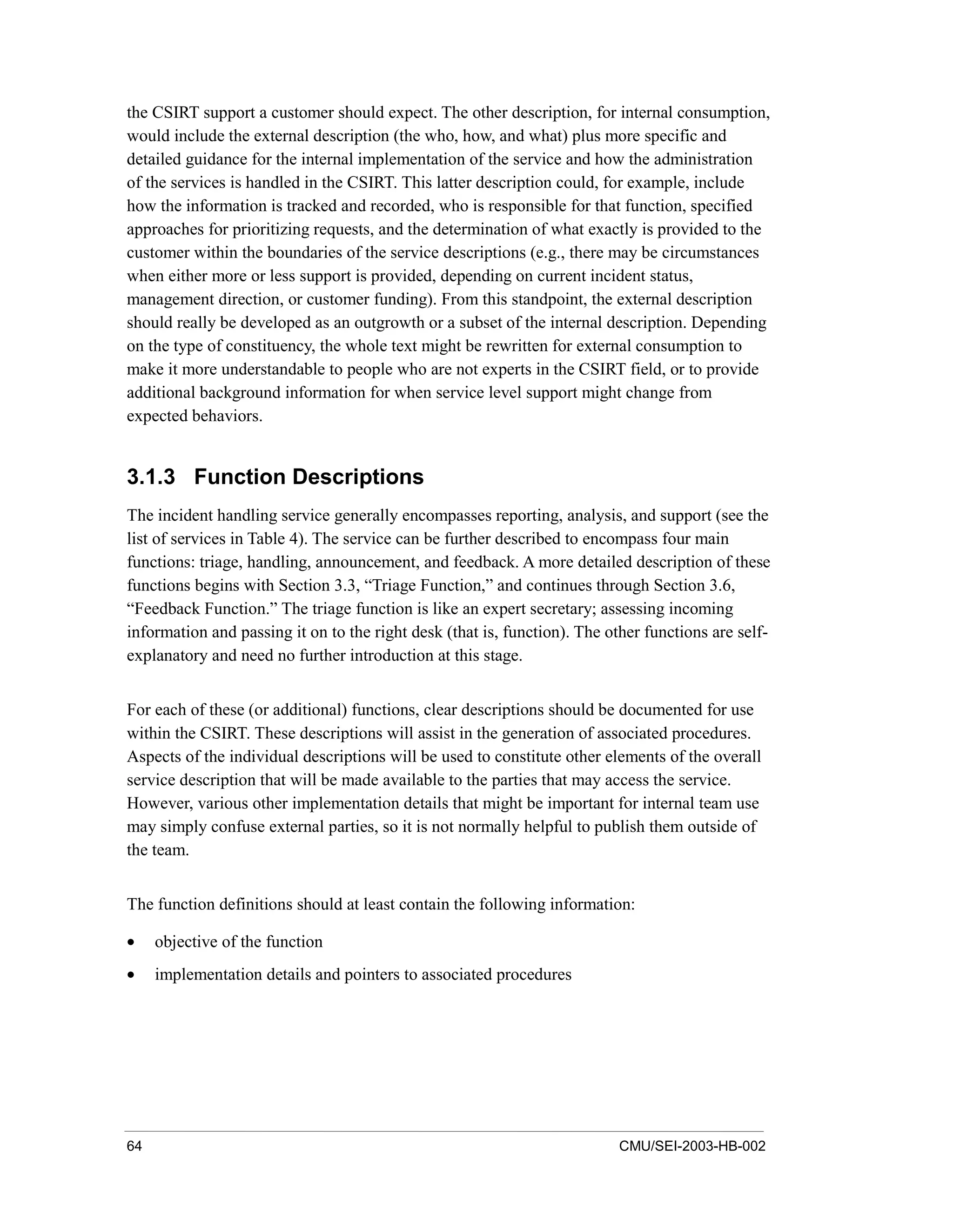 64 CMU/SEI-2003-HB-002
the CSIRT support a customer should expect. The other description, for internal consumption,
would include the external description (the who, how, and what) plus more specific and
detailed guidance for the internal implementation of the service and how the administration
of the services is handled in the CSIRT. This latter description could, for example, include
how the information is tracked and recorded, who is responsible for that function, specified
approaches for prioritizing requests, and the determination of what exactly is provided to the
customer within the boundaries of the service descriptions (e.g., there may be circumstances
when either more or less support is provided, depending on current incident status,
management direction, or customer funding). From this standpoint, the external description
should really be developed as an outgrowth or a subset of the internal description. Depending
on the type of constituency, the whole text might be rewritten for external consumption to
make it more understandable to people who are not experts in the CSIRT field, or to provide
additional background information for when service level support might change from
expected behaviors.
3.1.3 Function Descriptions
The incident handling service generally encompasses reporting, analysis, and support (see the
list of services in Table 4). The service can be further described to encompass four main
functions: triage, handling, announcement, and feedback. A more detailed description of these
functions begins with Section 3.3, “Triage Function,” and continues through Section 3.6,
“Feedback Function.” The triage function is like an expert secretary; assessing incoming
information and passing it on to the right desk (that is, function). The other functions are self-
explanatory and need no further introduction at this stage.
For each of these (or additional) functions, clear descriptions should be documented for use
within the CSIRT. These descriptions will assist in the generation of associated procedures.
Aspects of the individual descriptions will be used to constitute other elements of the overall
service description that will be made available to the parties that may access the service.
However, various other implementation details that might be important for internal team use
may simply confuse external parties, so it is not normally helpful to publish them outside of
the team.
The function definitions should at least contain the following information:
• objective of the function
• implementation details and pointers to associated procedures
 