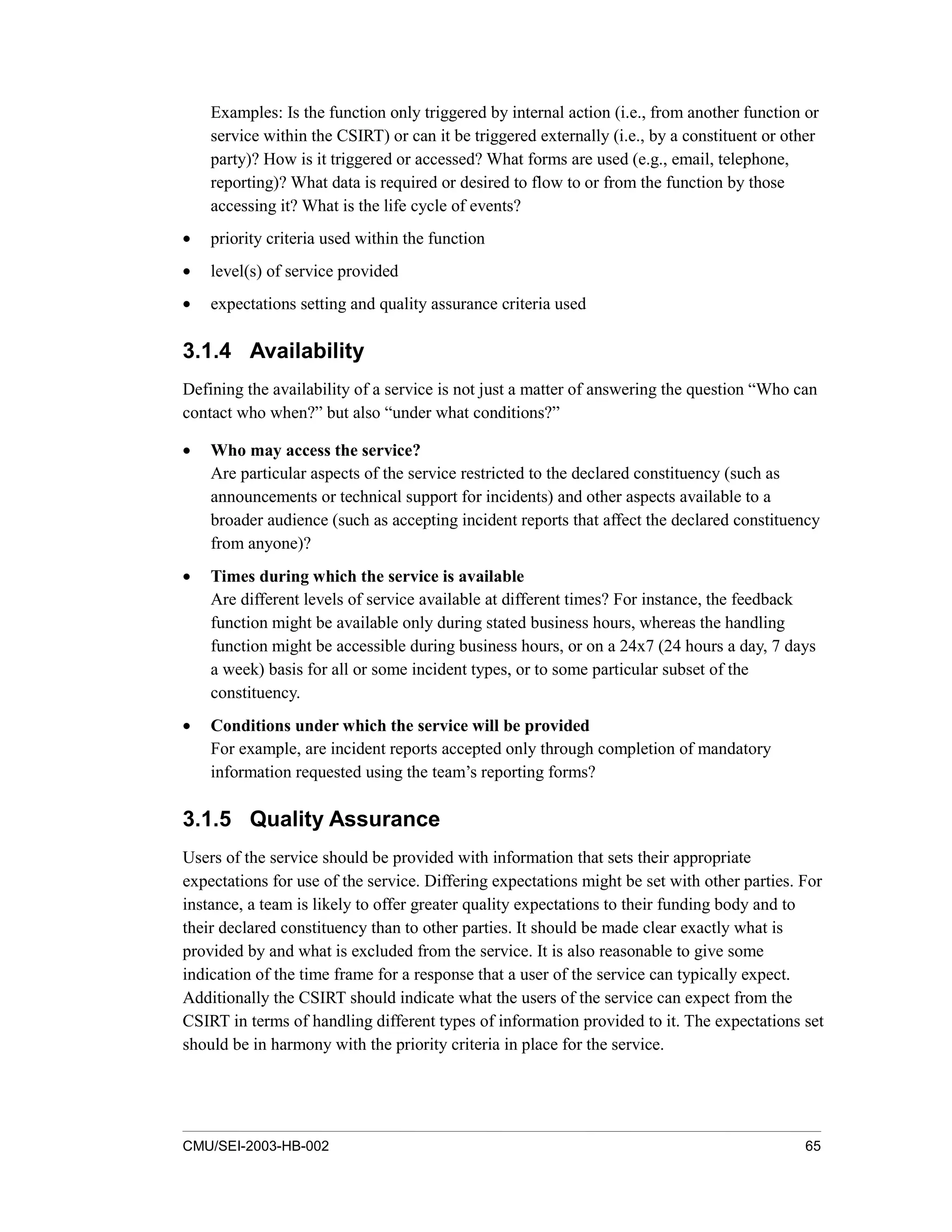 CMU/SEI-2003-HB-002 65
Examples: Is the function only triggered by internal action (i.e., from another function or
service within the CSIRT) or can it be triggered externally (i.e., by a constituent or other
party)? How is it triggered or accessed? What forms are used (e.g., email, telephone,
reporting)? What data is required or desired to flow to or from the function by those
accessing it? What is the life cycle of events?
• priority criteria used within the function
• level(s) of service provided
• expectations setting and quality assurance criteria used
3.1.4 Availability
Defining the availability of a service is not just a matter of answering the question “Who can
contact who when?” but also “under what conditions?”
• Who may access the service?
Are particular aspects of the service restricted to the declared constituency (such as
announcements or technical support for incidents) and other aspects available to a
broader audience (such as accepting incident reports that affect the declared constituency
from anyone)?
• Times during which the service is available
Are different levels of service available at different times? For instance, the feedback
function might be available only during stated business hours, whereas the handling
function might be accessible during business hours, or on a 24x7 (24 hours a day, 7 days
a week) basis for all or some incident types, or to some particular subset of the
constituency.
• Conditions under which the service will be provided
For example, are incident reports accepted only through completion of mandatory
information requested using the team’s reporting forms?
3.1.5 Quality Assurance
Users of the service should be provided with information that sets their appropriate
expectations for use of the service. Differing expectations might be set with other parties. For
instance, a team is likely to offer greater quality expectations to their funding body and to
their declared constituency than to other parties. It should be made clear exactly what is
provided by and what is excluded from the service. It is also reasonable to give some
indication of the time frame for a response that a user of the service can typically expect.
Additionally the CSIRT should indicate what the users of the service can expect from the
CSIRT in terms of handling different types of information provided to it. The expectations set
should be in harmony with the priority criteria in place for the service.
 