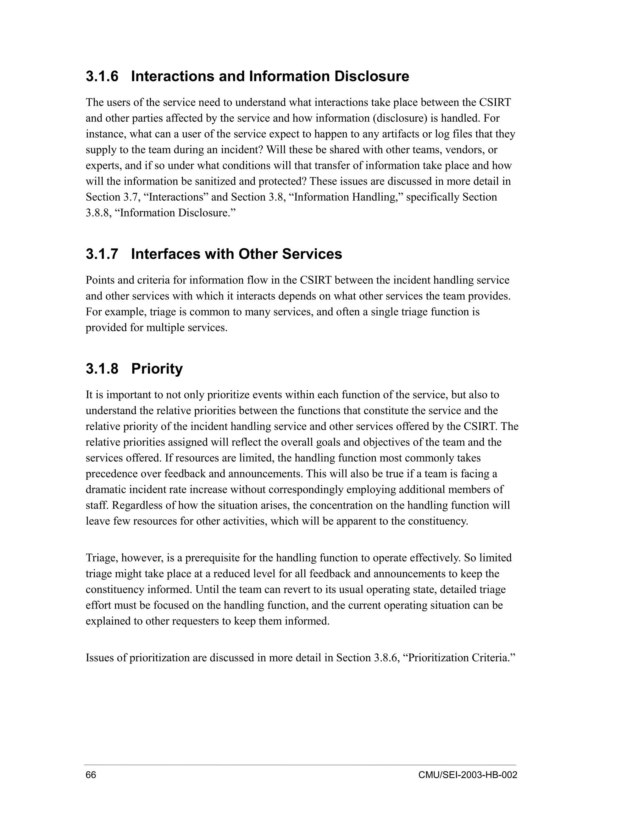 66 CMU/SEI-2003-HB-002
3.1.6 Interactions and Information Disclosure
The users of the service need to understand what interactions take place between the CSIRT
and other parties affected by the service and how information (disclosure) is handled. For
instance, what can a user of the service expect to happen to any artifacts or log files that they
supply to the team during an incident? Will these be shared with other teams, vendors, or
experts, and if so under what conditions will that transfer of information take place and how
will the information be sanitized and protected? These issues are discussed in more detail in
Section 3.7, “Interactions” and Section 3.8, “Information Handling,” specifically Section
3.8.8, “Information Disclosure.”
3.1.7 Interfaces with Other Services
Points and criteria for information flow in the CSIRT between the incident handling service
and other services with which it interacts depends on what other services the team provides.
For example, triage is common to many services, and often a single triage function is
provided for multiple services.
3.1.8 Priority
It is important to not only prioritize events within each function of the service, but also to
understand the relative priorities between the functions that constitute the service and the
relative priority of the incident handling service and other services offered by the CSIRT. The
relative priorities assigned will reflect the overall goals and objectives of the team and the
services offered. If resources are limited, the handling function most commonly takes
precedence over feedback and announcements. This will also be true if a team is facing a
dramatic incident rate increase without correspondingly employing additional members of
staff. Regardless of how the situation arises, the concentration on the handling function will
leave few resources for other activities, which will be apparent to the constituency.
Triage, however, is a prerequisite for the handling function to operate effectively. So limited
triage might take place at a reduced level for all feedback and announcements to keep the
constituency informed. Until the team can revert to its usual operating state, detailed triage
effort must be focused on the handling function, and the current operating situation can be
explained to other requesters to keep them informed.
Issues of prioritization are discussed in more detail in Section 3.8.6, “Prioritization Criteria.”
 