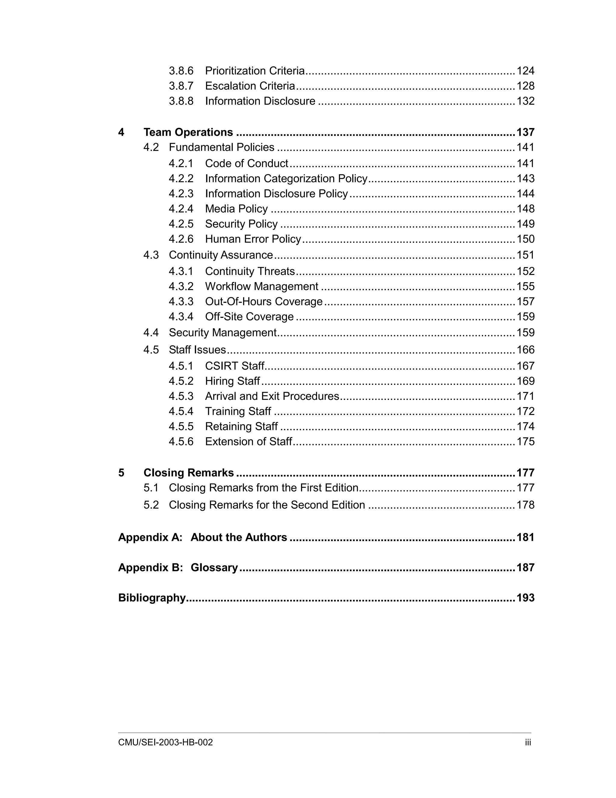 CMU/SEI-2003-HB-002 iii
3.8.6 Prioritization Criteria...................................................................124
3.8.7 Escalation Criteria......................................................................128
3.8.8 Information Disclosure ...............................................................132
4 Team Operations .........................................................................................137
4.2 Fundamental Policies ............................................................................141
4.2.1 Code of Conduct........................................................................141
4.2.2 Information Categorization Policy...............................................143
4.2.3 Information Disclosure Policy.....................................................144
4.2.4 Media Policy ..............................................................................148
4.2.5 Security Policy ...........................................................................149
4.2.6 Human Error Policy....................................................................150
4.3 Continuity Assurance.............................................................................151
4.3.1 Continuity Threats......................................................................152
4.3.2 Workflow Management ..............................................................155
4.3.3 Out-Of-Hours Coverage.............................................................157
4.3.4 Off-Site Coverage ......................................................................159
4.4 Security Management............................................................................159
4.5 Staff Issues............................................................................................166
4.5.1 CSIRT Staff................................................................................167
4.5.2 Hiring Staff.................................................................................169
4.5.3 Arrival and Exit Procedures........................................................171
4.5.4 Training Staff .............................................................................172
4.5.5 Retaining Staff ...........................................................................174
4.5.6 Extension of Staff.......................................................................175
5 Closing Remarks .........................................................................................177
5.1 Closing Remarks from the First Edition..................................................177
5.2 Closing Remarks for the Second Edition ...............................................178
Appendix A: About the Authors ........................................................................181
Appendix B: Glossary........................................................................................187
Bibliography.........................................................................................................193
 