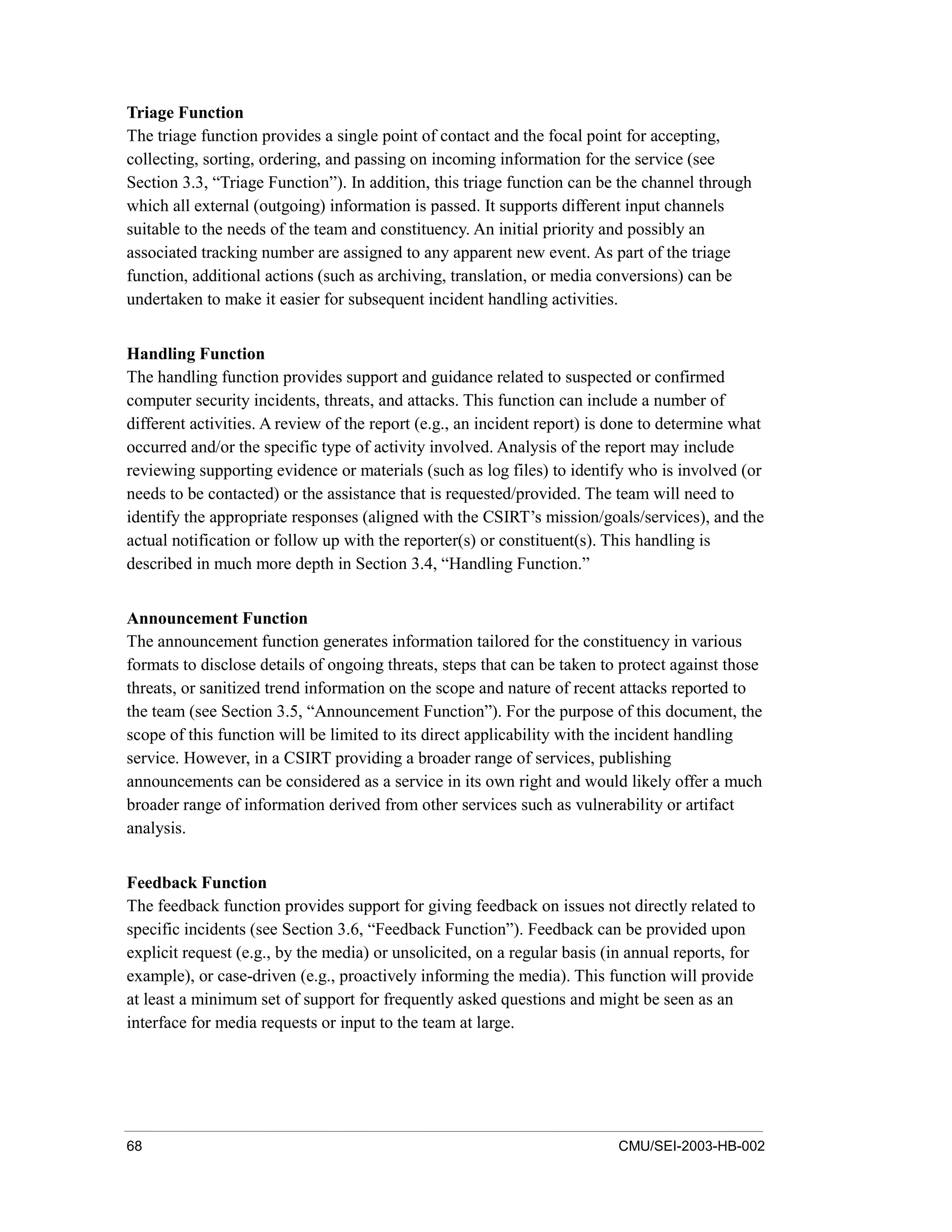 68 CMU/SEI-2003-HB-002
Triage Function
The triage function provides a single point of contact and the focal point for accepting,
collecting, sorting, ordering, and passing on incoming information for the service (see
Section 3.3, “Triage Function”). In addition, this triage function can be the channel through
which all external (outgoing) information is passed. It supports different input channels
suitable to the needs of the team and constituency. An initial priority and possibly an
associated tracking number are assigned to any apparent new event. As part of the triage
function, additional actions (such as archiving, translation, or media conversions) can be
undertaken to make it easier for subsequent incident handling activities.
Handling Function
The handling function provides support and guidance related to suspected or confirmed
computer security incidents, threats, and attacks. This function can include a number of
different activities. A review of the report (e.g., an incident report) is done to determine what
occurred and/or the specific type of activity involved. Analysis of the report may include
reviewing supporting evidence or materials (such as log files) to identify who is involved (or
needs to be contacted) or the assistance that is requested/provided. The team will need to
identify the appropriate responses (aligned with the CSIRT’s mission/goals/services), and the
actual notification or follow up with the reporter(s) or constituent(s). This handling is
described in much more depth in Section 3.4, “Handling Function.”
Announcement Function
The announcement function generates information tailored for the constituency in various
formats to disclose details of ongoing threats, steps that can be taken to protect against those
threats, or sanitized trend information on the scope and nature of recent attacks reported to
the team (see Section 3.5, “Announcement Function”). For the purpose of this document, the
scope of this function will be limited to its direct applicability with the incident handling
service. However, in a CSIRT providing a broader range of services, publishing
announcements can be considered as a service in its own right and would likely offer a much
broader range of information derived from other services such as vulnerability or artifact
analysis.
Feedback Function
The feedback function provides support for giving feedback on issues not directly related to
specific incidents (see Section 3.6, “Feedback Function”). Feedback can be provided upon
explicit request (e.g., by the media) or unsolicited, on a regular basis (in annual reports, for
example), or case-driven (e.g., proactively informing the media). This function will provide
at least a minimum set of support for frequently asked questions and might be seen as an
interface for media requests or input to the team at large.
 