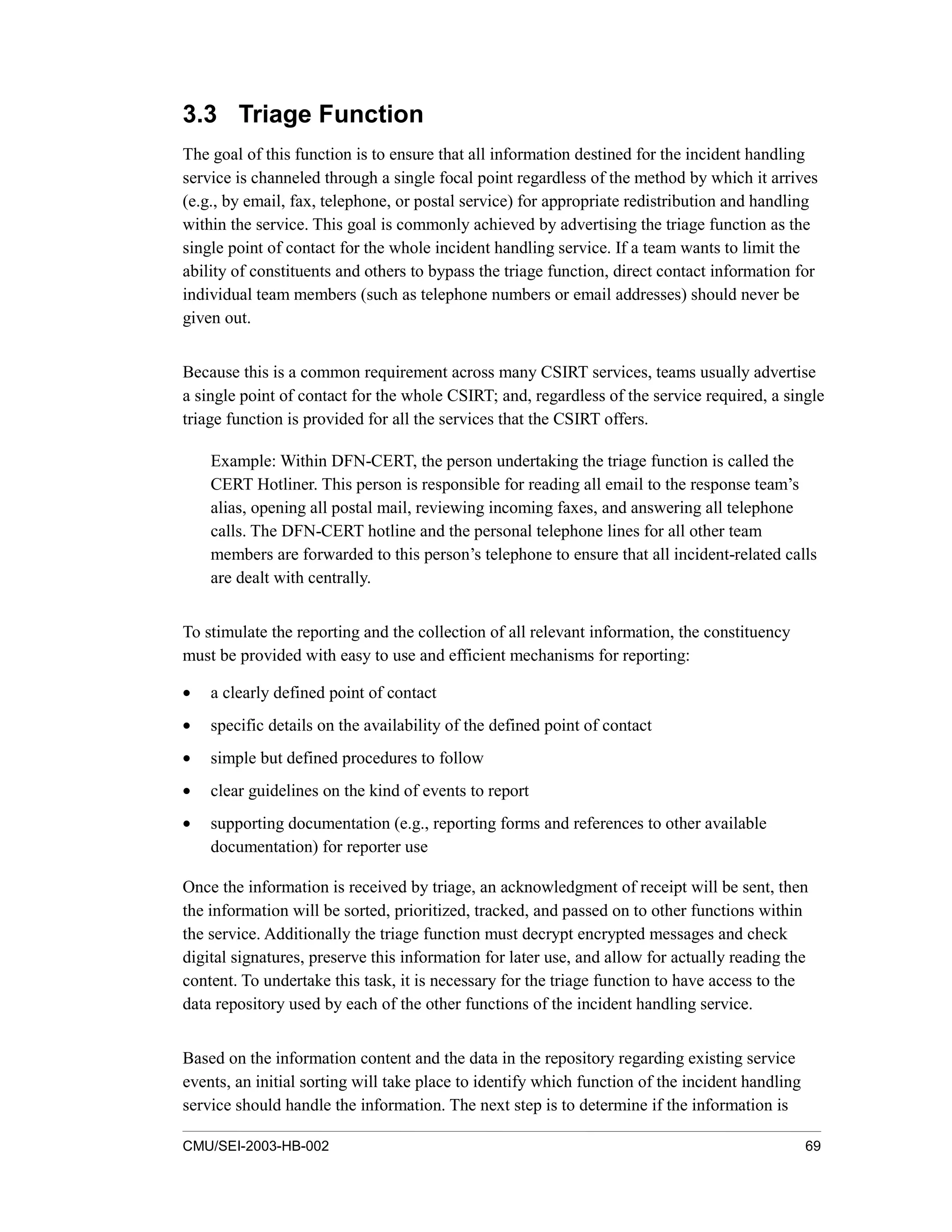 CMU/SEI-2003-HB-002 69
3.3 Triage Function
The goal of this function is to ensure that all information destined for the incident handling
service is channeled through a single focal point regardless of the method by which it arrives
(e.g., by email, fax, telephone, or postal service) for appropriate redistribution and handling
within the service. This goal is commonly achieved by advertising the triage function as the
single point of contact for the whole incident handling service. If a team wants to limit the
ability of constituents and others to bypass the triage function, direct contact information for
individual team members (such as telephone numbers or email addresses) should never be
given out.
Because this is a common requirement across many CSIRT services, teams usually advertise
a single point of contact for the whole CSIRT; and, regardless of the service required, a single
triage function is provided for all the services that the CSIRT offers.
Example: Within DFN-CERT, the person undertaking the triage function is called the
CERT Hotliner. This person is responsible for reading all email to the response team’s
alias, opening all postal mail, reviewing incoming faxes, and answering all telephone
calls. The DFN-CERT hotline and the personal telephone lines for all other team
members are forwarded to this person’s telephone to ensure that all incident-related calls
are dealt with centrally.
To stimulate the reporting and the collection of all relevant information, the constituency
must be provided with easy to use and efficient mechanisms for reporting:
• a clearly defined point of contact
• specific details on the availability of the defined point of contact
• simple but defined procedures to follow
• clear guidelines on the kind of events to report
• supporting documentation (e.g., reporting forms and references to other available
documentation) for reporter use
Once the information is received by triage, an acknowledgment of receipt will be sent, then
the information will be sorted, prioritized, tracked, and passed on to other functions within
the service. Additionally the triage function must decrypt encrypted messages and check
digital signatures, preserve this information for later use, and allow for actually reading the
content. To undertake this task, it is necessary for the triage function to have access to the
data repository used by each of the other functions of the incident handling service.
Based on the information content and the data in the repository regarding existing service
events, an initial sorting will take place to identify which function of the incident handling
service should handle the information. The next step is to determine if the information is
 