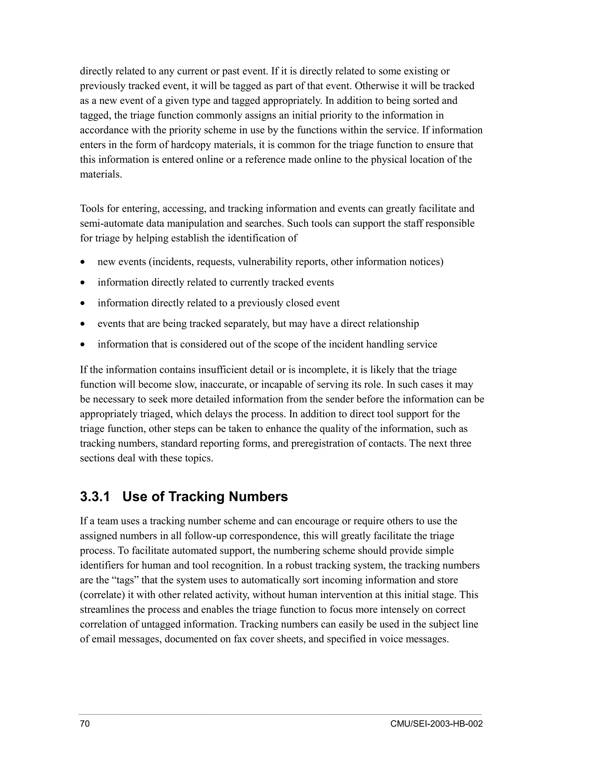 70 CMU/SEI-2003-HB-002
directly related to any current or past event. If it is directly related to some existing or
previously tracked event, it will be tagged as part of that event. Otherwise it will be tracked
as a new event of a given type and tagged appropriately. In addition to being sorted and
tagged, the triage function commonly assigns an initial priority to the information in
accordance with the priority scheme in use by the functions within the service. If information
enters in the form of hardcopy materials, it is common for the triage function to ensure that
this information is entered online or a reference made online to the physical location of the
materials.
Tools for entering, accessing, and tracking information and events can greatly facilitate and
semi-automate data manipulation and searches. Such tools can support the staff responsible
for triage by helping establish the identification of
• new events (incidents, requests, vulnerability reports, other information notices)
• information directly related to currently tracked events
• information directly related to a previously closed event
• events that are being tracked separately, but may have a direct relationship
• information that is considered out of the scope of the incident handling service
If the information contains insufficient detail or is incomplete, it is likely that the triage
function will become slow, inaccurate, or incapable of serving its role. In such cases it may
be necessary to seek more detailed information from the sender before the information can be
appropriately triaged, which delays the process. In addition to direct tool support for the
triage function, other steps can be taken to enhance the quality of the information, such as
tracking numbers, standard reporting forms, and preregistration of contacts. The next three
sections deal with these topics.
3.3.1 Use of Tracking Numbers
If a team uses a tracking number scheme and can encourage or require others to use the
assigned numbers in all follow-up correspondence, this will greatly facilitate the triage
process. To facilitate automated support, the numbering scheme should provide simple
identifiers for human and tool recognition. In a robust tracking system, the tracking numbers
are the “tags” that the system uses to automatically sort incoming information and store
(correlate) it with other related activity, without human intervention at this initial stage. This
streamlines the process and enables the triage function to focus more intensely on correct
correlation of untagged information. Tracking numbers can easily be used in the subject line
of email messages, documented on fax cover sheets, and specified in voice messages.
 