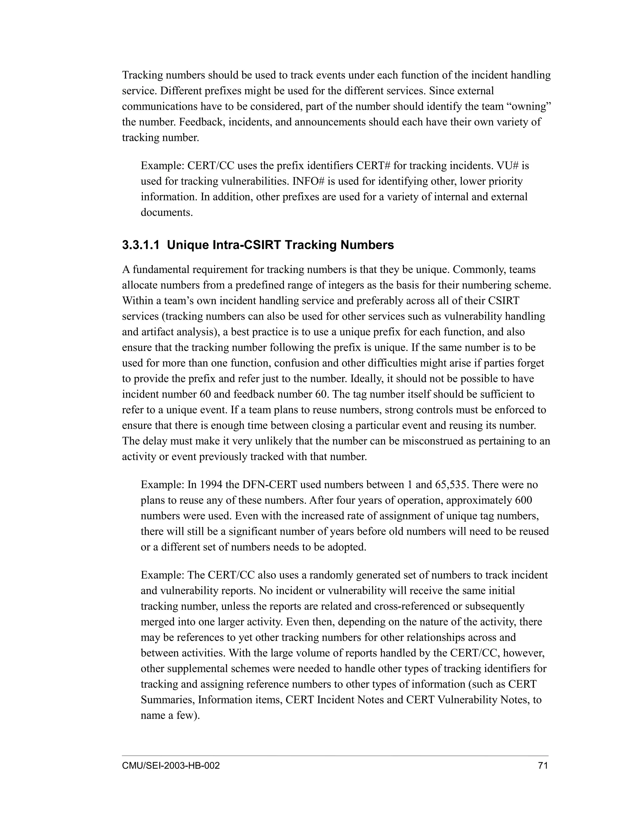 CMU/SEI-2003-HB-002 71
Tracking numbers should be used to track events under each function of the incident handling
service. Different prefixes might be used for the different services. Since external
communications have to be considered, part of the number should identify the team “owning”
the number. Feedback, incidents, and announcements should each have their own variety of
tracking number.
Example: CERT/CC uses the prefix identifiers CERT# for tracking incidents. VU# is
used for tracking vulnerabilities. INFO# is used for identifying other, lower priority
information. In addition, other prefixes are used for a variety of internal and external
documents.
3.3.1.1 Unique Intra-CSIRT Tracking Numbers
A fundamental requirement for tracking numbers is that they be unique. Commonly, teams
allocate numbers from a predefined range of integers as the basis for their numbering scheme.
Within a team’s own incident handling service and preferably across all of their CSIRT
services (tracking numbers can also be used for other services such as vulnerability handling
and artifact analysis), a best practice is to use a unique prefix for each function, and also
ensure that the tracking number following the prefix is unique. If the same number is to be
used for more than one function, confusion and other difficulties might arise if parties forget
to provide the prefix and refer just to the number. Ideally, it should not be possible to have
incident number 60 and feedback number 60. The tag number itself should be sufficient to
refer to a unique event. If a team plans to reuse numbers, strong controls must be enforced to
ensure that there is enough time between closing a particular event and reusing its number.
The delay must make it very unlikely that the number can be misconstrued as pertaining to an
activity or event previously tracked with that number.
Example: In 1994 the DFN-CERT used numbers between 1 and 65,535. There were no
plans to reuse any of these numbers. After four years of operation, approximately 600
numbers were used. Even with the increased rate of assignment of unique tag numbers,
there will still be a significant number of years before old numbers will need to be reused
or a different set of numbers needs to be adopted.
Example: The CERT/CC also uses a randomly generated set of numbers to track incident
and vulnerability reports. No incident or vulnerability will receive the same initial
tracking number, unless the reports are related and cross-referenced or subsequently
merged into one larger activity. Even then, depending on the nature of the activity, there
may be references to yet other tracking numbers for other relationships across and
between activities. With the large volume of reports handled by the CERT/CC, however,
other supplemental schemes were needed to handle other types of tracking identifiers for
tracking and assigning reference numbers to other types of information (such as CERT
Summaries, Information items, CERT Incident Notes and CERT Vulnerability Notes, to
name a few).
 