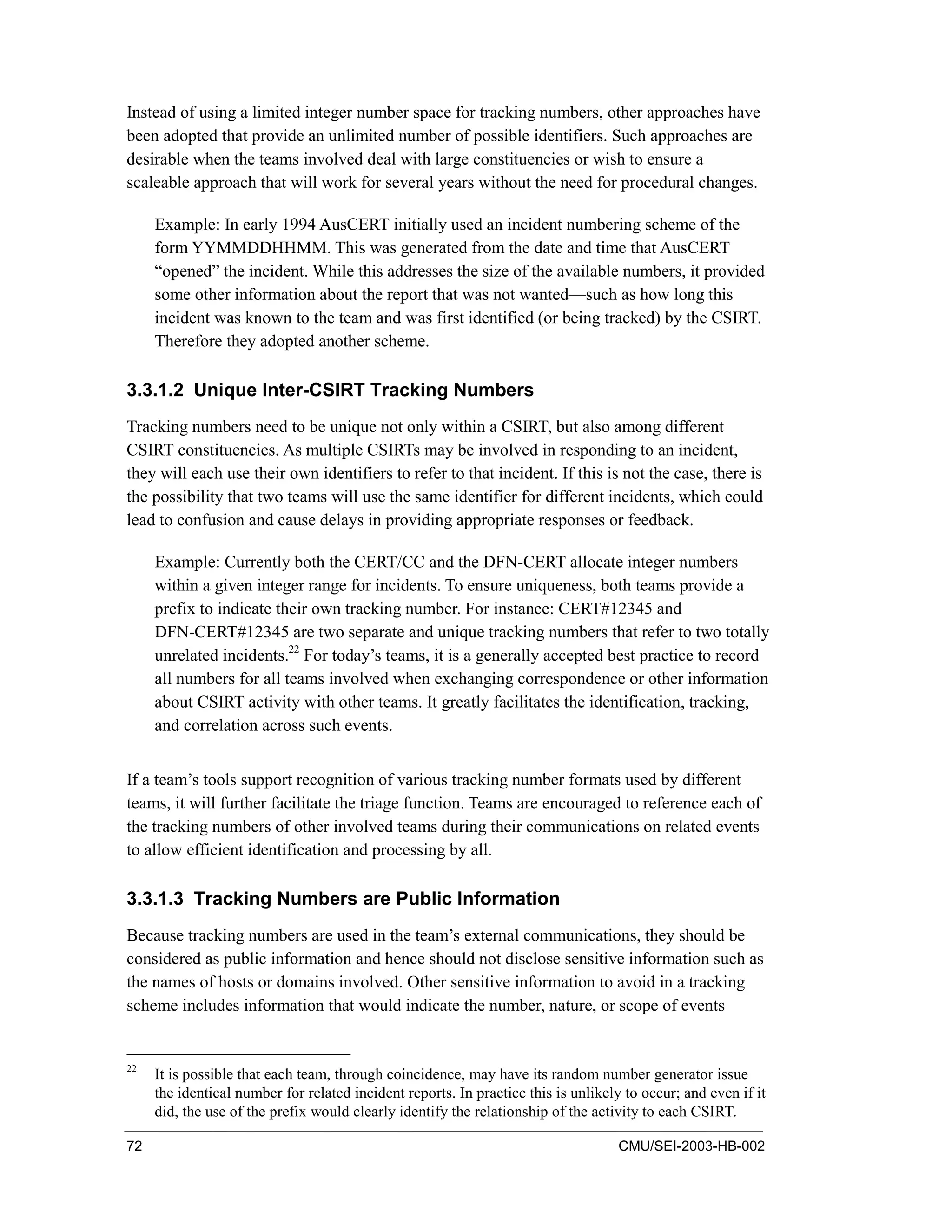 72 CMU/SEI-2003-HB-002
Instead of using a limited integer number space for tracking numbers, other approaches have
been adopted that provide an unlimited number of possible identifiers. Such approaches are
desirable when the teams involved deal with large constituencies or wish to ensure a
scaleable approach that will work for several years without the need for procedural changes.
Example: In early 1994 AusCERT initially used an incident numbering scheme of the
form YYMMDDHHMM. This was generated from the date and time that AusCERT
“opened” the incident. While this addresses the size of the available numbers, it provided
some other information about the report that was not wanted—such as how long this
incident was known to the team and was first identified (or being tracked) by the CSIRT.
Therefore they adopted another scheme.
3.3.1.2 Unique Inter-CSIRT Tracking Numbers
Tracking numbers need to be unique not only within a CSIRT, but also among different
CSIRT constituencies. As multiple CSIRTs may be involved in responding to an incident,
they will each use their own identifiers to refer to that incident. If this is not the case, there is
the possibility that two teams will use the same identifier for different incidents, which could
lead to confusion and cause delays in providing appropriate responses or feedback.
Example: Currently both the CERT/CC and the DFN-CERT allocate integer numbers
within a given integer range for incidents. To ensure uniqueness, both teams provide a
prefix to indicate their own tracking number. For instance: CERT#12345 and
DFN-CERT#12345 are two separate and unique tracking numbers that refer to two totally
unrelated incidents.22
For today’s teams, it is a generally accepted best practice to record
all numbers for all teams involved when exchanging correspondence or other information
about CSIRT activity with other teams. It greatly facilitates the identification, tracking,
and correlation across such events.
If a team’s tools support recognition of various tracking number formats used by different
teams, it will further facilitate the triage function. Teams are encouraged to reference each of
the tracking numbers of other involved teams during their communications on related events
to allow efficient identification and processing by all.
3.3.1.3 Tracking Numbers are Public Information
Because tracking numbers are used in the team’s external communications, they should be
considered as public information and hence should not disclose sensitive information such as
the names of hosts or domains involved. Other sensitive information to avoid in a tracking
scheme includes information that would indicate the number, nature, or scope of events
22
It is possible that each team, through coincidence, may have its random number generator issue
the identical number for related incident reports. In practice this is unlikely to occur; and even if it
did, the use of the prefix would clearly identify the relationship of the activity to each CSIRT.
 
