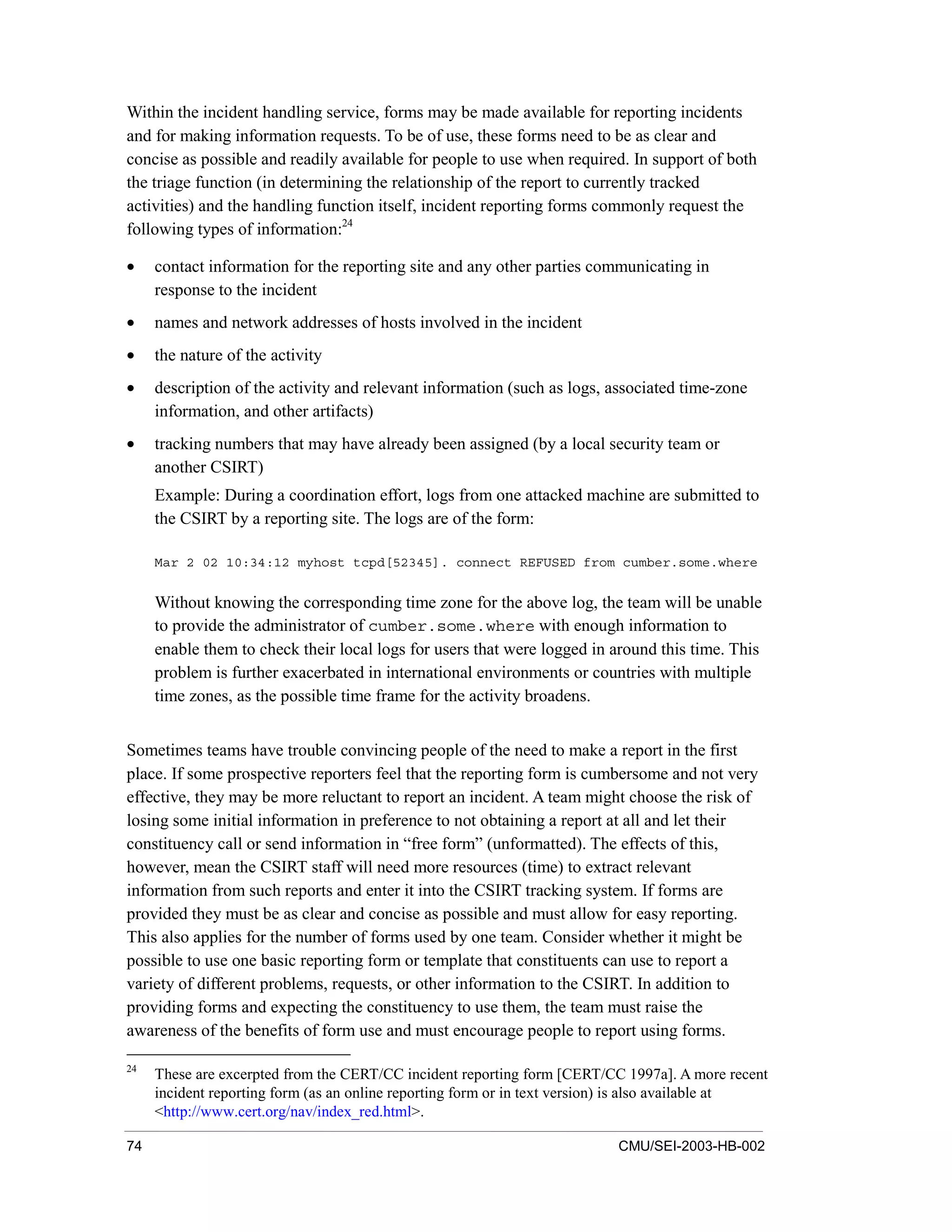 74 CMU/SEI-2003-HB-002
Within the incident handling service, forms may be made available for reporting incidents
and for making information requests. To be of use, these forms need to be as clear and
concise as possible and readily available for people to use when required. In support of both
the triage function (in determining the relationship of the report to currently tracked
activities) and the handling function itself, incident reporting forms commonly request the
following types of information:24
• contact information for the reporting site and any other parties communicating in
response to the incident
• names and network addresses of hosts involved in the incident
• the nature of the activity
• description of the activity and relevant information (such as logs, associated time-zone
information, and other artifacts)
• tracking numbers that may have already been assigned (by a local security team or
another CSIRT)
Example: During a coordination effort, logs from one attacked machine are submitted to
the CSIRT by a reporting site. The logs are of the form:
Mar 2 02 10:34:12 myhost tcpd[52345]. connect REFUSED from cumber.some.where
Without knowing the corresponding time zone for the above log, the team will be unable
to provide the administrator of cumber.some.where with enough information to
enable them to check their local logs for users that were logged in around this time. This
problem is further exacerbated in international environments or countries with multiple
time zones, as the possible time frame for the activity broadens.
Sometimes teams have trouble convincing people of the need to make a report in the first
place. If some prospective reporters feel that the reporting form is cumbersome and not very
effective, they may be more reluctant to report an incident. A team might choose the risk of
losing some initial information in preference to not obtaining a report at all and let their
constituency call or send information in “free form” (unformatted). The effects of this,
however, mean the CSIRT staff will need more resources (time) to extract relevant
information from such reports and enter it into the CSIRT tracking system. If forms are
provided they must be as clear and concise as possible and must allow for easy reporting.
This also applies for the number of forms used by one team. Consider whether it might be
possible to use one basic reporting form or template that constituents can use to report a
variety of different problems, requests, or other information to the CSIRT. In addition to
providing forms and expecting the constituency to use them, the team must raise the
awareness of the benefits of form use and must encourage people to report using forms.
24
These are excerpted from the CERT/CC incident reporting form [CERT/CC 1997a]. A more recent
incident reporting form (as an online reporting form or in text version) is also available at
<http://www.cert.org/nav/index_red.html>.
 