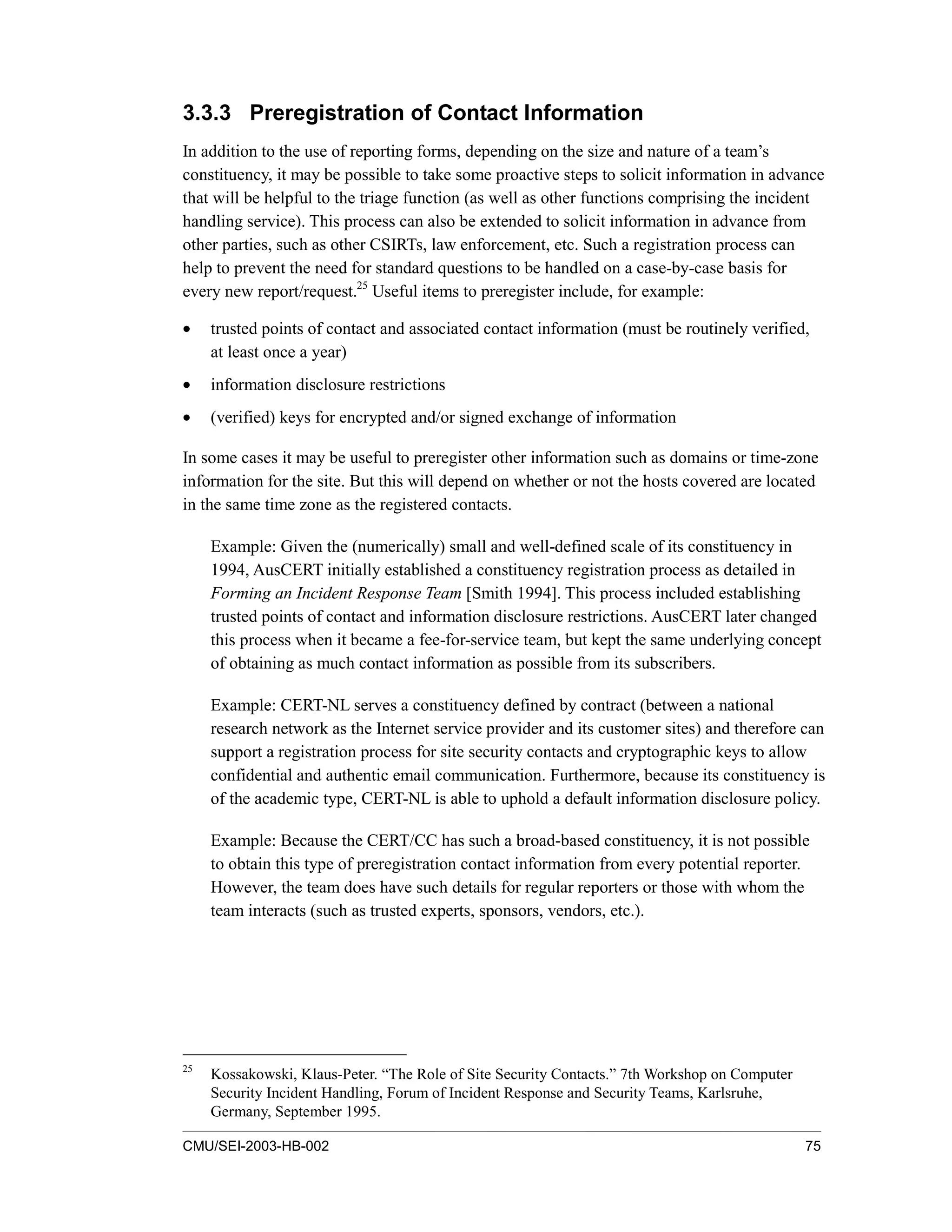 CMU/SEI-2003-HB-002 75
3.3.3 Preregistration of Contact Information
In addition to the use of reporting forms, depending on the size and nature of a team’s
constituency, it may be possible to take some proactive steps to solicit information in advance
that will be helpful to the triage function (as well as other functions comprising the incident
handling service). This process can also be extended to solicit information in advance from
other parties, such as other CSIRTs, law enforcement, etc. Such a registration process can
help to prevent the need for standard questions to be handled on a case-by-case basis for
every new report/request.25
Useful items to preregister include, for example:
• trusted points of contact and associated contact information (must be routinely verified,
at least once a year)
• information disclosure restrictions
• (verified) keys for encrypted and/or signed exchange of information
In some cases it may be useful to preregister other information such as domains or time-zone
information for the site. But this will depend on whether or not the hosts covered are located
in the same time zone as the registered contacts.
Example: Given the (numerically) small and well-defined scale of its constituency in
1994, AusCERT initially established a constituency registration process as detailed in
Forming an Incident Response Team [Smith 1994]. This process included establishing
trusted points of contact and information disclosure restrictions. AusCERT later changed
this process when it became a fee-for-service team, but kept the same underlying concept
of obtaining as much contact information as possible from its subscribers.
Example: CERT-NL serves a constituency defined by contract (between a national
research network as the Internet service provider and its customer sites) and therefore can
support a registration process for site security contacts and cryptographic keys to allow
confidential and authentic email communication. Furthermore, because its constituency is
of the academic type, CERT-NL is able to uphold a default information disclosure policy.
Example: Because the CERT/CC has such a broad-based constituency, it is not possible
to obtain this type of preregistration contact information from every potential reporter.
However, the team does have such details for regular reporters or those with whom the
team interacts (such as trusted experts, sponsors, vendors, etc.).
25
Kossakowski, Klaus-Peter. “The Role of Site Security Contacts.” 7th Workshop on Computer
Security Incident Handling, Forum of Incident Response and Security Teams, Karlsruhe,
Germany, September 1995.
 