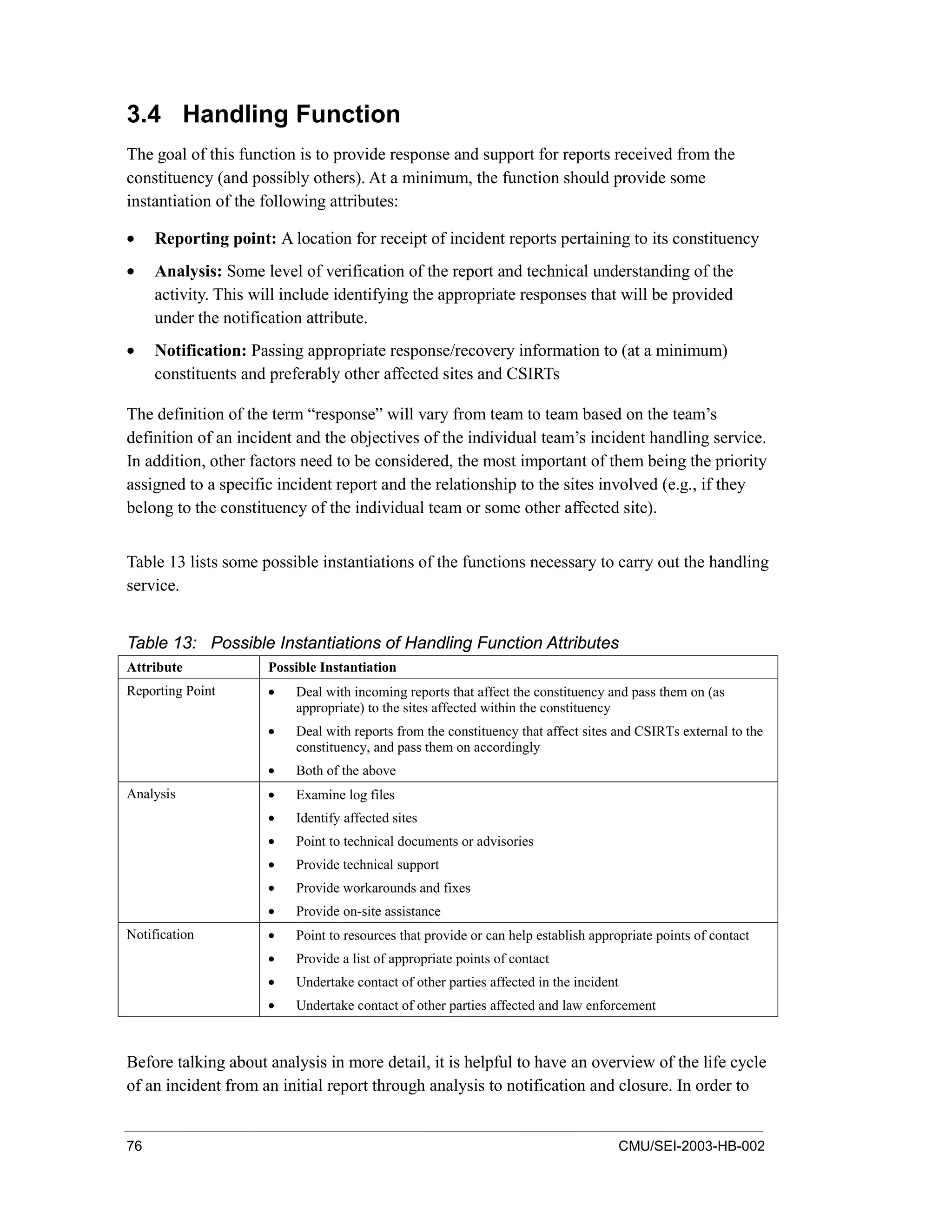 76 CMU/SEI-2003-HB-002
3.4 Handling Function
The goal of this function is to provide response and support for reports received from the
constituency (and possibly others). At a minimum, the function should provide some
instantiation of the following attributes:
• Reporting point: A location for receipt of incident reports pertaining to its constituency
• Analysis: Some level of verification of the report and technical understanding of the
activity. This will include identifying the appropriate responses that will be provided
under the notification attribute.
• Notification: Passing appropriate response/recovery information to (at a minimum)
constituents and preferably other affected sites and CSIRTs
The definition of the term “response” will vary from team to team based on the team’s
definition of an incident and the objectives of the individual team’s incident handling service.
In addition, other factors need to be considered, the most important of them being the priority
assigned to a specific incident report and the relationship to the sites involved (e.g., if they
belong to the constituency of the individual team or some other affected site).
Table 13 lists some possible instantiations of the functions necessary to carry out the handling
service.
Table 13: Possible Instantiations of Handling Function Attributes
Attribute Possible Instantiation
Reporting Point • Deal with incoming reports that affect the constituency and pass them on (as
appropriate) to the sites affected within the constituency
• Deal with reports from the constituency that affect sites and CSIRTs external to the
constituency, and pass them on accordingly
• Both of the above
Analysis • Examine log files
• Identify affected sites
• Point to technical documents or advisories
• Provide technical support
• Provide workarounds and fixes
• Provide on-site assistance
Notification • Point to resources that provide or can help establish appropriate points of contact
• Provide a list of appropriate points of contact
• Undertake contact of other parties affected in the incident
• Undertake contact of other parties affected and law enforcement
Before talking about analysis in more detail, it is helpful to have an overview of the life cycle
of an incident from an initial report through analysis to notification and closure. In order to
 