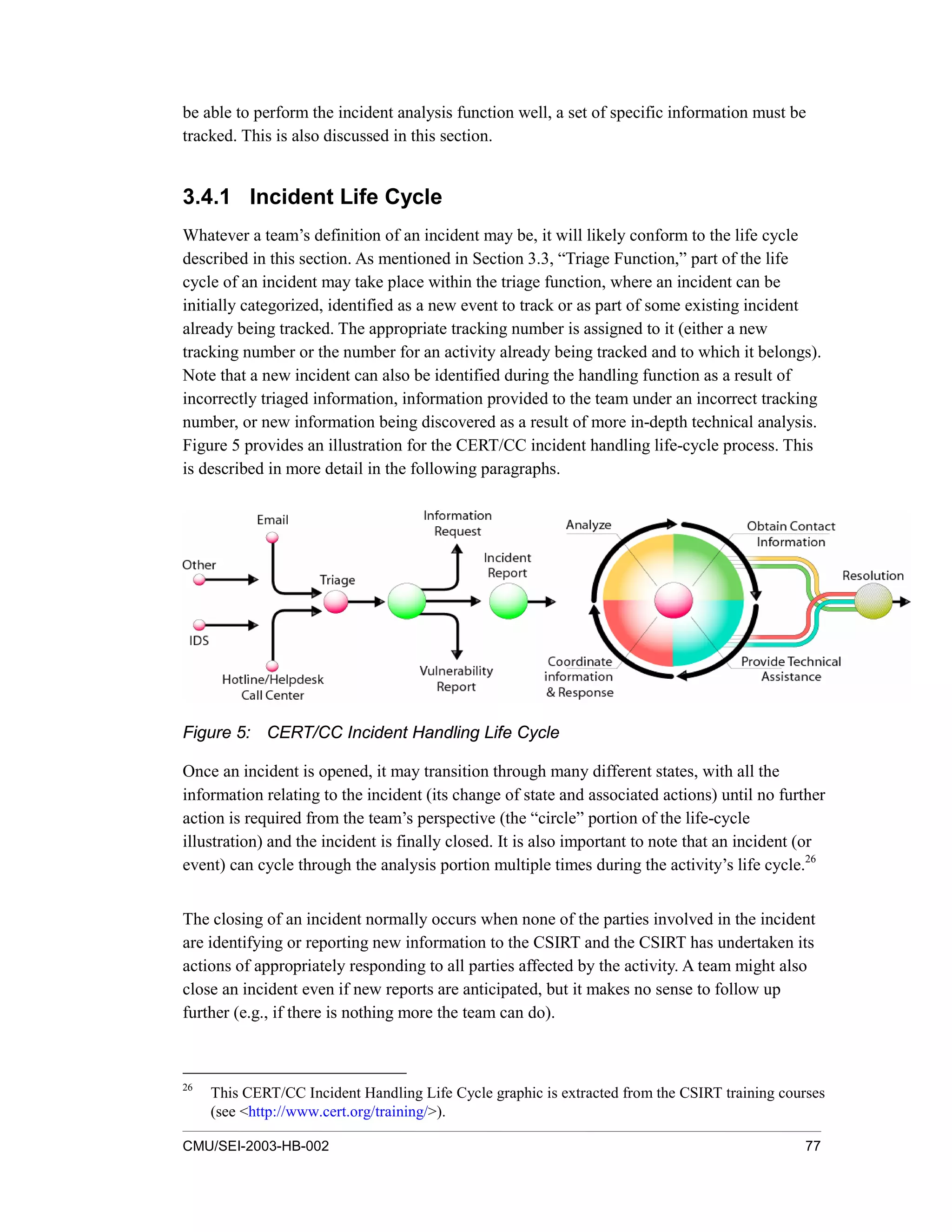 CMU/SEI-2003-HB-002 77
be able to perform the incident analysis function well, a set of specific information must be
tracked. This is also discussed in this section.
3.4.1 Incident Life Cycle
Whatever a team’s definition of an incident may be, it will likely conform to the life cycle
described in this section. As mentioned in Section 3.3, “Triage Function,” part of the life
cycle of an incident may take place within the triage function, where an incident can be
initially categorized, identified as a new event to track or as part of some existing incident
already being tracked. The appropriate tracking number is assigned to it (either a new
tracking number or the number for an activity already being tracked and to which it belongs).
Note that a new incident can also be identified during the handling function as a result of
incorrectly triaged information, information provided to the team under an incorrect tracking
number, or new information being discovered as a result of more in-depth technical analysis.
Figure 5 provides an illustration for the CERT/CC incident handling life-cycle process. This
is described in more detail in the following paragraphs.
Figure 5: CERT/CC Incident Handling Life Cycle
Once an incident is opened, it may transition through many different states, with all the
information relating to the incident (its change of state and associated actions) until no further
action is required from the team’s perspective (the “circle” portion of the life-cycle
illustration) and the incident is finally closed. It is also important to note that an incident (or
event) can cycle through the analysis portion multiple times during the activity’s life cycle.26
The closing of an incident normally occurs when none of the parties involved in the incident
are identifying or reporting new information to the CSIRT and the CSIRT has undertaken its
actions of appropriately responding to all parties affected by the activity. A team might also
close an incident even if new reports are anticipated, but it makes no sense to follow up
further (e.g., if there is nothing more the team can do).
26
This CERT/CC Incident Handling Life Cycle graphic is extracted from the CSIRT training courses
(see <http://www.cert.org/training/>).
 