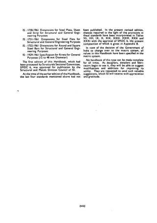 IS : 1730-1961 Dimensions for Steel Plate, Sheet
and Strip for Structural and General Engi-
neering Purposes
IS : 1731-1961 Dimensions for Steel Flats for
Structural and General Engineering Purposes
IS : 1732-1961 Dimensions for Round and Square
Steel Bars for Structural and General Engi-
neering Purposes
IS : 1929-1961 Specification for Rivets for General
Purposes (I2 to 48 mm Diameter)
The first edition of this Handbook, which had
been processed by Structurals Sectional Committee,
SMDC 6. was approved for publication by the
Structural and Metals Division Council of 1st.
At the time of the earlier edition of the Handbook,
the last four standards mentioned above had not
been published. In the present revised edition,
changes required in the light of the provisions in
these standards have been incorporated in Tables
VII, VII!, IX, X, XIX. XXIII, XXIX, XXX and
XXX1 with the approval of SMDC 6, the present
composition of which is given in Appendix B.
In view of the decision of the Government of
India to change over to the metric system, all
values in this Handbook have been specified in the
metric system.
No handbook of this type can be made complete
for all times. As designers, detailers and fabri-
cators begin to use it, they will be able to suggest
modifications and additions for improving its
utility. They are requested to send such valuable
suggestions, which ISI will receive with appreciation
and gratitude.
(vlli)
 