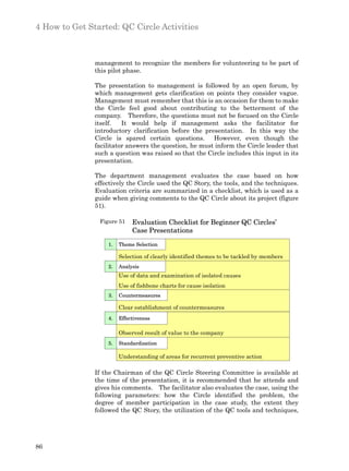 4 How to Get Started: QC Circle Activities



               management to recognize the members for volunteering to be part of
               this pilot phase.

               The presentation to management is followed by an open forum, by
               which management gets clarification on points they consider vague.
               Management must remember that this is an occasion for them to make
               the Circle feel good about contributing to the betterment of the
               company. Therefore, the questions must not be focused on the Circle
               itself.   It would help if management asks the facilitator for
               introductory clarification before the presentation. In this way the
               Circle is spared certain questions. However, even though the
               facilitator answers the question, he must inform the Circle leader that
               such a question was raised so that the Circle includes this input in its
               presentation.

               The department management evaluates the case based on how
               effectively the Circle used the QC Story, the tools, and the techniques.
               Evaluation criteria are summarized in a checklist, which is used as a
               guide when giving comments to the QC Circle about its project (figure
               51).

                Figure 51    Evaluation Checklist for Beginner QC Circles’
                             Case Presentations

                   1.   Theme Selection

                        Selection of clearly identified themes to be tackled by members
                   2.   Analysis
                        Use of data and examination of isolated causes
                        Use of fishbone charts for cause isolation
                   3.   Countermeasures

                        Clear establishment of countermeasures
                   4.   Effectiveness

                        Observed result of value to the company
                   5.   Standardization

                        Understanding of areas for recurrent preventive action

               If the Chairman of the QC Circle Steering Committee is available at
               the time of the presentation, it is recommended that he attends and
               gives his comments. The facilitator also evaluates the case, using the
               following parameters: how the Circle identified the problem, the
               degree of member participation in the case study, the extent they
               followed the QC Story, the utilization of the QC tools and techniques,




86
 