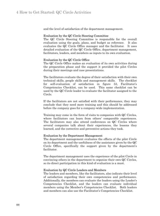 4 How to Get Started: QC Circle Activities



               and the level of satisfaction of the department management.

               Evaluation by the QC Circle Steering Committee
               The QC Circle Steering Committee is responsible for the overall
               evaluation using the goals, plans, and budget as reference. It also
               evaluates the QC Circle Office manager and the facilitator. It uses
               detailed evaluation of the QC Circle Office, department management,
               facilitators, leaders, and members as inputs to its own evaluation.

               Evaluation by the QC Circle Office
               The QC Circle Office makes an evaluation of its own activities during
               the preparation phase and the support it provided the pilot Circles
               during their meetings and case presentations.

               The facilitators evaluate the degree of their satisfaction with their own
               technical skills, people skills and management skills. The checklist
               for self-evaluation of satisfaction in figure 53, Facilitator’s
               Competencies Checklist, can be used. This same checklist can be
               used by the QC Circle leader to evaluate the facilitator assigned to the
               Circle.

               If the facilitators are not satisfied with their performance, they may
               conclude that they need more training and this should be addressed
               before the company goes for a company-wide implementation.

               Training may come in the form of visits to companies with QC Circles,
               where facilitators can learn from others’ comparable experiences.
               The facilitators may also attend conferences on QC Circles where
               several companies talk about their experiences, the lessons they
               learned, and the corrective and preventive actions they took.

               Evaluation by the Department Management
               The department management evaluates the effects of the pilot Circle
               on its department and the usefulness of the assistance given by the QC
               Circle Office, specifically the support given by the department’s
               facilitator.

               The department management uses the experience of the pilot Circle in
               convincing others in the department to organize their own QC Circles,
               so its direct participation in this kind of evaluation is a must.

               Evaluation by QC Circle Leaders and Members
               The leaders and members, like the facilitators, also indicate their level
               of satisfaction regarding their own competencies and performance.
               Additionally, the members can evaluate the leaders using the Leader’s
               Competencies Checklist, and the leaders can evaluate individual
               members using the Member’s Competencies Checklist. Both leaders
               and members can also use the Facilitator’s Competencies Checklist.



88
 