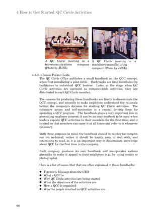 4 How to Get Started: QC Circle Activities




                  A QC Circle meeting in a A QC Circle meeting in                     a
                  telecommunications company machinery-manufacturing
                  (Photo by JUSE)            company (Photo by JUSE)

        4-3-2 In-house Pocket Guide
              The QC Circle Office publishes a small handbook on the QCC concept,
              when first introducing a pilot circle. Such books are first distributed by
              facilitators to individual QCC leaders. Later, at the stage when QC
              Circle activities are operated as company-wide activities, they are
              distributed to each QC Circle member.

             The reasons for producing these handbooks are firstly to disseminate the
             QCC concept, and secondly to make employees understand the rationale
             behind the company’s decision for starting QC Circle activities. The
             voluntary action and self-motivation is a crucial driving force for
             operating a QCC program. The handbook plays a very important role in
             generating employee interest; it can be an easy textbook to be used when
             leaders explain QCC activities to their members for the first time; and it
             is sized so that members can carry it at all times and refer to it whenever
             necessary.

             With these purposes in mind, the handbook should be neither too complex
             nor too technical, rather it should be handy, easy to deal with, and
             interesting to read, as it is an important way to disseminate knowledge
             about QCC for the first time in the company.

             Each company produces its own handbook and incorporates various
             gimmicks to make it appeal to their employees (e.g., by using comics or
             photographs).

             Here is a list of issues that that are often explained in these handbooks:

             l   Foreword: Message from the CEO
             l   What a QCC is
             l   Why QC Circle activities are being started
             l   What the objectives of the activities are
             l   How a QCC is organized
             l   Who the people involved in QCC activities are




90
 