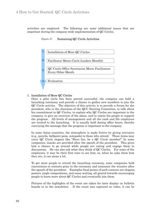 4 How to Get Started: QC Circle Activities



      activities are employed. The following are some additional issues that are
      important during the company-wide implementation of QC Circles.

                 Figure 57   Sustaining QC Circle Activities



                 1.   Installation of More QC Circles

                 2.   Facilitator Meets Circle Leaders Monthly


                 3.   QC Circle Office Secretariat Meets Facilitators
                      Every Other Month


                 4.   Evaluation



      1. Installation of More QC Circles
         Once a pilot circle has been proved successful, the company can hold a
         launching ceremony and provide a chance to gather new members to join the
         QC Circle activity. The objective of this activity is to provide a forum for the
         president, who is the chairman of the QCC Steering Committee, to talk about
         his commitment to QC Circles, to explain why QC Circles are important to the
         company, to give an overview of the plans, and to enjoin his people to support
         the program. All levels of management and all the rank and file employees
         are invited to the launching. It is usually held during office hours, thereby
         conveying the message that the program is important to the company.

         In some Asian countries, the atmosphere is made festive by giving souvenirs
         (e.g., pencils, ballpoint pens, notepads) to those who attend. These items may
         carry QC Circle slogans like “Have fun, be a QC Circle member!” In some
         companies, snacks are provided after the speech of the president. This gives
         him a chance to go around while people are eating and engage them in
         discussions. He can also ask what they think of QC Circles. For some of the
         employees, it may be their first time to see him; so, when he asks them how
         they are, it can mean a lot.

         To get more people to attend the launching ceremony, some companies hold
         conventions or contests prior to the ceremony and announce the winners after
         the speech of the president. Examples focal points of such contests are slogans,
         posters, jingle compositions, and essay writing, all geared towards encouraging
         people to learn more about QC Circles and eventually join them.

         Pictures of the highlights of the event are taken for later display on bulletin
         boards or in the newsletter. If the event was captured on video, it can be




92
 