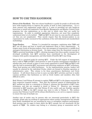 HOW TO USE THIS HANDBOOK

Nature of the Handbook. This two-volume handbook is a guide for people at all levels who
have wide-ranging desire to improve the quality of work in their organizations. It is a
basic manual cum explanatory guide—that is, it aims at providing not only hands-on
know-how to install and implement Total Quality Management and Quality Control Circle
programs but also explanations as to why and in which ways they are useful for
organizations. In order to establish appropriate objectives, one must first completely
understand what is to be tackled. TQM and QCC do not come in a one-size-fits-all manual,
yet they are not complicated. They merely require that the decision-makers in an
organization be really convinced of the usefulness of the well-elaborated and standardized
methodology.

Target Readers.           Volume I is intended for managers: explaining what TQM and
QCC are all about and how to install and implement them in their organizations. It
targets many levels of decision-makers, from top managers of corporations to middle-level
managers functioning as division heads. Its topics range from the theoretical concept of
TQM to practical knowledge on QCC—showing managers how these quality concepts have
developed worldwide, how QCC activities have contributed to the development of
company-wide quality management, and what kinds of benefits QCC may bring.

Volume II is a practical guide for starting QCC. Under the full support of management
that is sold on TQM and QCC, focal persons or units of quality management (regardless of
whether they were already in place or were newly appointed to install TQM and QCC) will
take the lead in promoting QCC movements and educating employees on QCC techniques.
Those focal persons are called facilitators. In the implementation process, leaders will
usually be selected by the individual Circles, which are formed in frontline operation or
administrative units. This volume is for these practitioners (facilitators and Circle
leaders). It will direct them on how to carry out daily QCC activities and how to tackle
common problems that facilitators as well as Circle leaders and members often find
difficult to solve.

Both Volume I and Volume II attempt to explain TQM and QCC to the degree required for
their respective targeted readers. Note that the technical aspects of implementing the
QCC method are kept to a minimum in Volume I, whereas the description of QCC tools,
techniques, and tips are compiled in detail in Volume II. However, any manager
interested in QCC practices may find Volume II also useful, and any frontline operator
interested in TQM or the QCC concept may want to refer to Volume I. The authors
assume that Volumes I and II will be always distributed as a set, not in a separate manner,
to ensure this type of multiple use.

Another type of reader may be persons who are interested particularly in QCC—for
example, people who are working in organizations where quality management has already
been firmly established but are searching for ways to strengthen employee participation.
Such persons may be eager to learn about the QCC concept, but not necessarily all the
aspects of TQM. Or, readers may belong to a voluntary group or association and be


                                                                                         xi
 