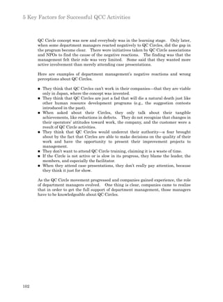 5 Key Factors for Successful QCC Activities



      QC Circle concept was new and everybody was in the learning stage. Only later,
      when some department managers reacted negatively to QC Circles, did the gap in
      the program become clear. There were initiatives taken by QC Circle associations
      and NPOs to find the cause of the negative reactions. The finding was that the
      management felt their role was very limited. Some said that they wanted more
      active involvement than merely attending case presentations.

      Here are examples of department management’s negative reactions and wrong
      perceptions about QC Circles.

      n   They think that QC Circles can’t work in their companies—that they are viable
          only in Japan, where the concept was invented.
      n   They think that QC Circles are just a fad that will die a natural death just like
          other human resource development programs (e.g., the suggestion contests
          introduced in the past).
      n   When asked about their Circles, they only talk about their tangible
          achievements, like reductions in defects. They do not recognize that changes in
          their operators’ attitudes toward work, the company, and the customer were a
          result of QC Circle activities.
      n   They think that QC Circles would undercut their authority—a fear brought
          about by the fact that Circles are able to make decisions on the quality of their
          work and have the opportunity to present their improvement projects to
          management.
      n   They don’t want to attend QC Circle training, claiming it is a waste of time.
      n   If the Circle is not active or is slow in its progress, they blame the leader, the
          members, and especially the facilitator.
      n   When they attend case presentations, they don’t really pay attention, because
          they think it just for show.

      As the QC Circle movement progressed and companies gained experience, the role
      of department managers evolved. One thing is clear, companies came to realize
      that in order to get the full support of department management, those managers
      have to be knowledgeable about QC Circles.




102
 