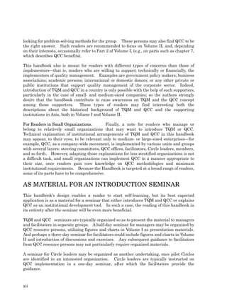 looking for problem-solving methods for the group. These persons may also find QCC to be
the right answer. Such readers are recommended to focus on Volume II, and, depending
on their interests, occasionally refer to Part 2 of Volume I, (e.g., on parts such as chapter 7,
which describes QCC benefits).

This handbook also is meant for readers with different types of concerns than those of
implementers—that is, readers who are willing to support, technically or financially, the
implementers of quality management. Examples are government policy makers; business
associations; academic persons; international or domestic donors; or any other private or
public institutions that support quality management of the corporate sector. Indeed,
introduction of TQM and QCC in a country is only possible with the help of such supporters,
particularly in the case of small- and medium-sized companies; so the authors strongly
desire that the handbook contribute to raise awareness on TQM and the QCC concept
among those supporters.         These types of readers may find interesting both the
descriptions about the historical background of TQM and QCC and the supporting
institutions in Asia, both in Volume I and Volume II.

For Readers in Small Organizations.         Finally, a note for readers who manage or
belong to relatively small organizations that may want to introduce TQM or QCC.
Technical explanation of institutional arrangements of TQM and QCC in this handbook
may appear, to their eyes, to be relevant only to medium- or large-sized enterprises—for
example, QCC, as a company-wide movement, is implemented by various units and groups
with several layers: steering committees, QCC offices, facilitators, Circle leaders, members,
and so forth. However, adapting those explanations for less stratified organizations is not
a difficult task, and small organizations can implement QCC in a manner appropriate to
their size, once readers gain core knowledge on QCC methodologies and minimum
institutional requirements. Because the Handbook is targeted at a broad range of readers,
some of its parts have to be comprehensive.

AS MATERIAL FOR AN INTRODUCTION SEMINAR
This handbook’s design enables a reader to start self-learning, but its best expected
application is as a material for a seminar that either introduces TQM and QCC or explains
QCC as an institutional development tool. In such a case, the reading of this handbook in
its entirety after the seminar will be even more beneficial.

TQM and QCC　      seminars are typically organized so as to present the material to managers
and facilitators in separate groups. A half-day seminar for managers may be organized by
QCC resource persons, utilizing figures and charts in Volume I as presentation materials.
And perhaps a three-day seminar for facilitators could include figures and charts in Volume
II and introduction of discussions and exercises. Any subsequent guidance to facilitators
from QCC resource persons may not particularly require organized materials.

A seminar for Circle leaders may be organized as another undertaking, once pilot Circles
are identified in an interested organization. Circle leaders are typically instructed on
QCC implementation in a one-day seminar, after which the facilitators provide the
guidance.



xii
 