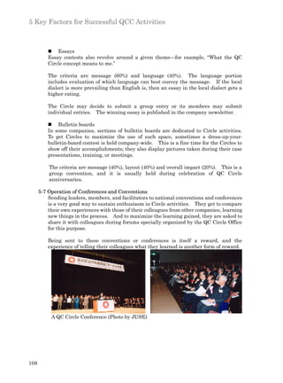 5 Key Factors for Successful QCC Activities



          n Essays
          Essay contests also revolve around a given theme—for example, “What the QC
          Circle concept means to me.”

          The criteria are message (60%) and language (40%). The language portion
          includes evaluation of which language can best convey the message. If the local
          dialect is more prevailing than English is, then an essay in the local dialect gets a
          higher rating.

          The Circle may decide to submit a group entry or its members may submit
          individual entries. The winning essay is published in the company newsletter.

          n Bulletin boards
          In some companies, sections of bulletin boards are dedicated to Circle activities.
          To get Circles to maximize the use of such space, sometimes a dress-up-your-
          bulletin-board contest is held company-wide. This is a fine time for the Circles to
          show off their accomplishments; they also display pictures taken during their case
          presentations, training, or meetings.

          The criteria are message (40%), layout (40%) and overall impact (20%). This is a
          group convention, and it is usually held during celebration of QC Circle
          anniversaries.

      5-7 Operation of Conferences and Conventions
          Sending leaders, members, and facilitators to national conventions and conferences
          is a very good way to sustain enthusiasm in Circle activities. They get to compare
          their own experiences with those of their colleagues from other companies, learning
          new things in the process. And to maximize the learning gained, they are asked to
          share it with colleagues during forums specially organized by the QC Circle Office
          for this purpose.

          Being sent to these conventions or conferences is itself a reward, and the
          experience of telling their colleagues what they learned is another form of reward.




           A QC Circle Conference (Photo by JUSE)




108
 