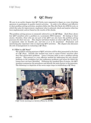 6 QC Story



                                   6     QC Story
We saw in an earlier chapter that QC Circles were organized in Japan as a way of getting
operators to participate in quality control activities. In order to be efficient and effective
in their problem-solving activities, members follow the Plan-Do-Check-Act (PDCA) cycle, in
which they plan for improvement, implement what is planned, check and analyze what has
been implemented, and act based on the results of the checks.

This problem-solving process is commonly referred to as the QC Story. Each Story shows
how QCC members solve a problem in a systematic PDCA manner. By looking at these
stories, therefore, those who are not part of the QCC can also learn the problem-solving
processes for their own use. This chapter will direct leaders on what a QC Story is, how it
is organized, what its benefits are, and how it is to be monitored. Evaluation and
monitoring play important roles in improving QCC activities. The chapter also discusses
the role of management in evaluating a QC Story.

      6-1 What is a QC Story?
          The problem-solving processes of QCC activities will be often presented in the form
          of a QC Story. Initially this method was used to report Circles’ activities after
          they had solved their problems. Later it became what is now a problem-solving
          process. This process is a very effective method for addressing not only chronic
          problems in the workplace but also unforeseen problems and issues for which the
          causes have not been identified. Following the standard flow of stories, the QCC
          members summarize the procedures and identify the main factors in the processes.
          The following is a depiction of the seven major steps in establishing a QC Story.




          A QC Circle meeting in a factory (Photo by JUSE)




110
 