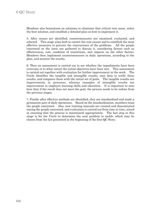 6 QC Story



      Members also brainstorm on solutions to eliminate that critical root cause, select
      the best solution, and establish a detailed plan on how to implement it.

      5. After causes are identified, countermeasures are examined, evaluated, and
      selected. This stage aims both to correct the root causes and to establish the most
      effective measures to prevent the reoccurrence of the problems. All the people
      concerned on the issue are gathered to discuss it, considering factors such as
      effectiveness, cost, condition of restrictions, and impacts on the other factors.
      Members then implement countermeasures in daily operations, according to the
      plan, and monitor the results.

      6. Then an assessment is carried out to see whether the impediments have been
      overcome or to what extent the initial objectives have been met. This assessment
      is carried out together with evaluation for further improvement in the work. The
      Circle identifies the tangible and intangible results, uses data to verify these
      results, and compares these with the initial set of goals. The tangible results are
      improvements in processes, whereas examples of intangible results are
      improvement in employee learning skills and education. It is important to note
      here that if the result does not meet the goal, the process needs to be redone from
      the previous stages.

      7. Finally after effective methods are identified, they are standardized and made a
      permanent part of daily operations. Based on the standardization, members train
      the people concerned. Also, new training manuals are created and disseminated
      among the people concerned, and evaluation is carried out from time to time, aimed
      at ensuring that the process is maintained appropriately. The last step in this
      stage is for the Circle to determine the next problem to tackle, which may be
      chosen from the list generated in the beginning of the first QC Story.




112
 