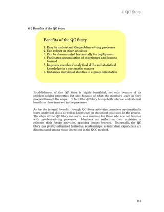 6 QC Story



6-2 Benefits of the QC Story



            Benefits of the QC Story
            1. Easy to understand the problem-solving processes
            2. Can reflect on other activities
            3. Can be disseminated horizontally for deployment
            4. Facilitates accumulation of experiences and lessons
               learned
            5. Improves members’ analytical skills and statistical
               knowledge in a systematic manner
            6. Enhances individual abilities in a group orientation




    Establishment of the QC Story is highly beneficial, not only because of its
    problem-solving properties but also because of what the members learn as they
    proceed through the steps. In fact, the QC Story brings both internal and external
    benefit to those involved in the processes.

    As for the internal benefit, through QC Story activities, members systematically
    learn analytical skills as well as knowledge on statistical tools used in the process.
    The steps of the QC Story can serve as a roadmap for those who are not familiar
    with problem-solving processes. Members can reflect on their activities to
    enhance their future activities, applying lessons learned. Externally, the QC
    Story has greatly influenced horizontal relationships, as individual experiences are
    disseminated among those interested in the QCC method.




                                                                                      113
 