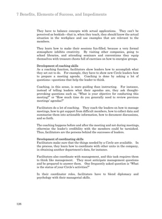 7 Benefits, Elements of Success, and Impediments



          They have to balance concepts with actual applications. They can’t be
          perceived as bookish—that is, when they teach, they should know the actual
          situation in the workplace and use examples that are relevant to the
          members.

          They learn how to make their sessions fun-filled, because a very formal
          atmosphere inhibits creativity. By visiting other companies, going to
          school libraries, and attending seminars and conventions they equip
          themselves with treasure chests full of exercises on how to energize groups.

          Development of coaching skills
          As a coaching function, facilitators show leaders how to accomplish what
          they set out to do. For example, they have to show new Circle leaders how
          to prepare a meeting agenda. Coaching is done by asking a lot of
          questions—questions that help the leader to think.

          Coaching, in this sense, is more guiding than instructing. For instance,
          instead of telling leaders what their agendas are, they ask thought-
          provoking questions such as, “What is your objective for conducting this
          meeting?” or “How much time do you generally need to review previous
          meetings’ agendas?”

          Facilitators do a lot of coaching. They coach the leaders on how to manage
          meetings, how to get support from difficult members, how to collect data and
          summarize them into actionable information, how to document discussions,
          and so forth.

          The coaching happens before and after the meeting and not during meetings,
          otherwise the leader’s credibility with the members could be tarnished.
          Thus, facilitators are the persons behind the successes of leaders.

          Development of coordinating skills
          Facilitators make sure that the things needed by a Circle are available. In
          the process, they learn how to coordinate with other units in the company,
          in obtaining another department’s data, for instance.

          Facilitators also coordinate with management, and this task requires them
          to think like management. They must anticipate management questions
          and be prepared to answer them. One frequently asked question is “What
          is the status of your Circle’s activities?”

          In their coordinator roles, facilitators have to blend diplomacy and
          psychology with their managerial skills.




126
 