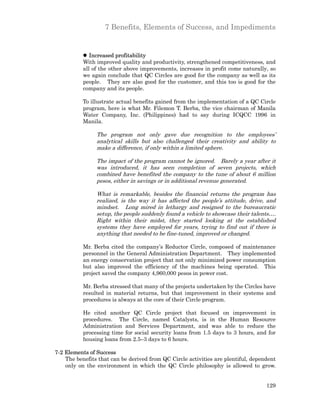 7 Benefits, Elements of Success, and Impediments


           l Increased profitability
           With improved quality and productivity, strengthened competitiveness, and
           all of the other above improvements, increases in profit come naturally, so
           we again conclude that QC Circles are good for the company as well as its
           people. They are also good for the customer, and this too is good for the
           company and its people.

           To illustrate actual benefits gained from the implementation of a QC Circle
           program, here is what Mr. Filemon T. Berba, the vice chairman of Manila
           Water Company, Inc. (Philippines) had to say during ICQCC 1996 in
           Manila.

                The program not only gave due recognition to the employees’
                analytical skills but also challenged their creativity and ability to
                make a difference, if only within a limited sphere.

                The impact of the program cannot be ignored. Barely a year after it
                was introduced, it has seen completion of seven projects, which
                combined have benefited the company to the tune of about 6 million
                pesos, either in savings or in additional revenue generated.

                What is remarkable, besides the financial returns the program has
                realized, is the way it has affected the people’s attitude, drive, and
                mindset. Long mired in lethargy and resigned to the bureaucratic
                setup, the people suddenly found a vehicle to showcase their talents….
                Right within their midst, they started looking at the established
                systems they have employed for years, trying to find out if there is
                anything that needed to be fine-tuned, improved or changed.

           Mr. Berba cited the company’s Reductor Circle, composed of maintenance
           personnel in the General Administration Department. They implemented
           an energy conservation project that not only minimized power consumption
           but also improved the efficiency of the machines being operated. This
           project saved the company 4,960,000 pesos in power cost.

           Mr. Berba stressed that many of the projects undertaken by the Circles have
           resulted in material returns, but that improvement in their systems and
           procedures is always at the core of their Circle program.

           He cited another QC Circle project that focused on improvement in
           procedures. The Circle, named Catalysts, is in the Human Resource
           Administration and Services Department, and was able to reduce the
           processing time for social security loans from 1.5 days to 3 hours, and for
           housing loans from 2.5–3 days to 6 hours.

7-2 Elements of Success
    The benefits that can be derived from QC Circle activities are plentiful, dependent
    only on the environment in which the QC Circle philosophy is allowed to grow.


                                                                                   129
 