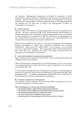 7 Benefits, Elements of Success, and Impediments



      the company. Management commitment is lacking in companies in which
      management assigns a division or department head to study and implement the
      program. Because this person has other functions, this assignment is not given
      much priority, and therefore a lot of the important steps in the implementation of
      the program are not done—one of which is for management to define its
      commitment to the program.

      l Lack of capacity
      There are also cases where the person assigned does not have the capacity to do
      the job. He goes to training on QC Circle implementation and formulates an
      implementation plan but is not able to convince management to carry out his plan.
      In some companies, the impediment is that the commitment of management was
      not communicated to everyone, or, in some cases, it was communicated but not
      enough time was provided to get people to understand it.

      Some of these companies were able to correct such impediments by subsequent
      program launchings in which their presidents explained their personal
      commitment, talked about the initial efforts of the company, and enjoined
      everyone to support the program. The management of the various departments
      then had their own meetings with their own people and discussed the
      commitment of management in more detail.

      l Lack of participation by department management
      Again, this is seen in companies in which there is not enough preparation for the
      implementation of the program.

      When the department management was not participating at all, or even worse,
      was showing negativity toward the Circles, upper management met with them
      and clarified their role.

      In one company, management sent its department managers to international and
      national conventions to provide them an opportunity to understand the QC Circle
      philosophy better. In another, management included QC Circle involvement in
      the performance evaluation of department management.

      l No person assigned on a full-time basis
      The program cannot really get off the ground without assigning a person or
      persons to manage it on a full-time basis.

      Other impediments to success may include the following:
        · No specific budget is allocated for training and education.
        · No activities are provided to sustain enthusiasm among members.
        · No monitoring and evaluation mechanism exists.
        · No clear reward and recognition system exists.
        · Implementation is done company-wide all at once from the start.




132
 