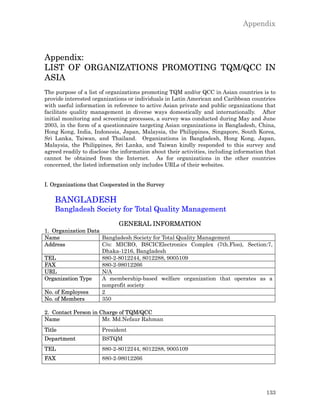Appendix



Appendix:
LIST OF ORGANIZATIONS PROMOTING TQM/QCC IN
ASIA
The purpose of a list of organizations promoting TQM and/or QCC in Asian countries is to
provide interested organizations or individuals in Latin American and Caribbean countries
with useful information in reference to active Asian private and public organizations that
facilitate quality management in diverse ways domestically and internationally. After
initial monitoring and screening processes, a survey was conducted during May and June
2003, in the form of a questionnaire targeting Asian organizations in Bangladesh, China,
Hong Kong, India, Indonesia, Japan, Malaysia, the Philippines, Singapore, South Korea,
Sri Lanka, Taiwan, and Thailand. Organizations in Bangladesh, Hong Kong, Japan,
Malaysia, the Philippines, Sri Lanka, and Taiwan kindly responded to this survey and
agreed readily to disclose the information about their activities, including information that
cannot be obtained from the Internet. As for organizations in the other countries
concerned, the listed information only includes URLs of their websites.


I. Organizations that Cooperated in the Survey

    BANGLADESH
    Bangladesh Society for Total Quality Management
                             GENERAL INFORMATION
1. Organization Data
Name                 Bangladesh Society for Total Quality Management
Address              C/o: MICRO, BSCICElectronics Complex (7th.Floo), Section:7,
                     Dhaka-1216, Bangladesh
TEL                  880-2-8012244, 8012288, 9005109
FAX                  880-2-98012266
URL                  N/A
Organization Type    A membership-based welfare organization that operates as a
                     nonprofit society
No. of Employees     2
No. of Members       350

2. Contact Person in Charge of TQM/QCC
Name                  Mr. Md.Nefaur Rahman
Title                  President
Department             BSTQM
TEL                    880-2-8012244, 8012288, 9005109
FAX                    880-2-98012266




                                                                                         133
 